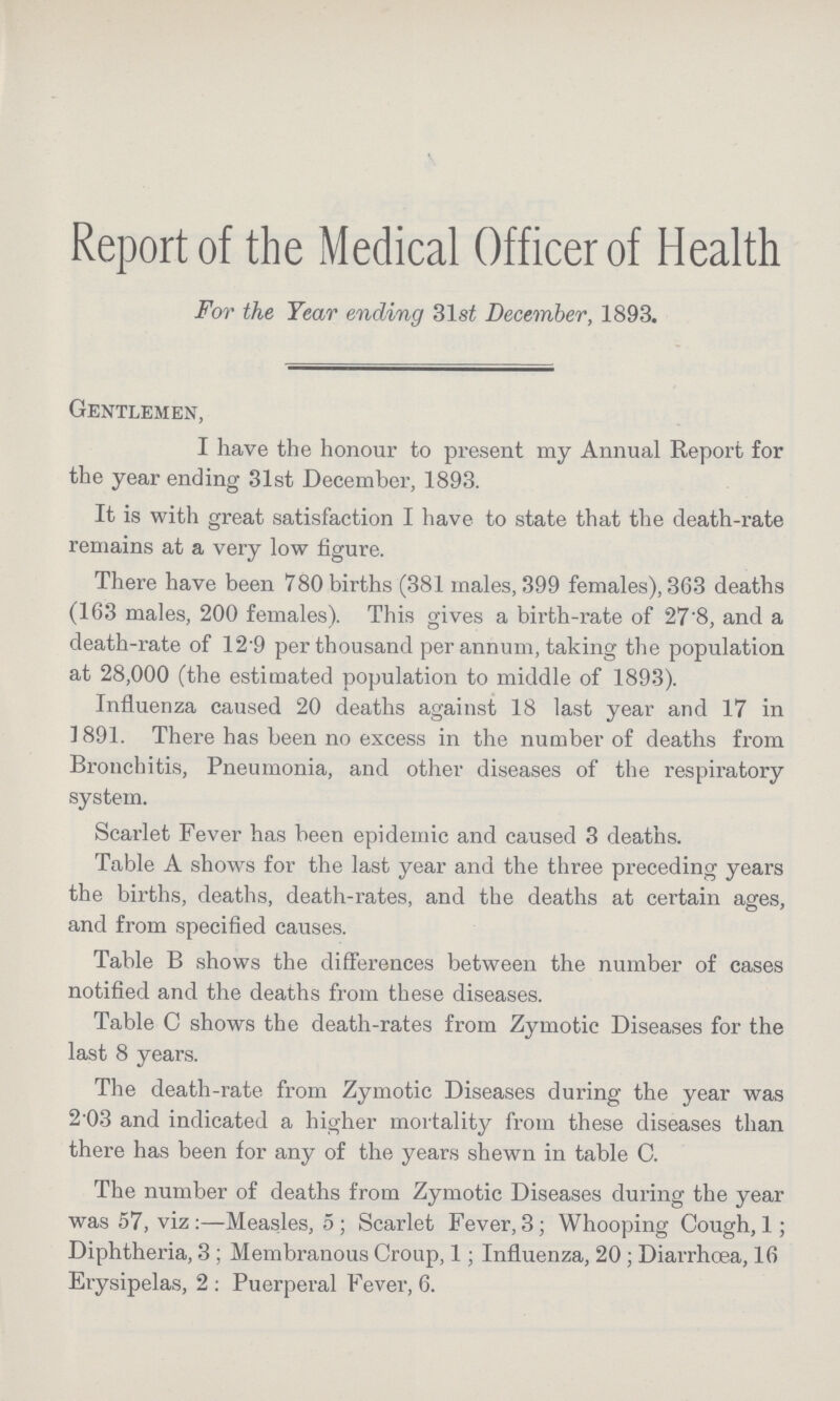 Report of the Medical Officer of Health For the Year ending 31st December, 1893. Gentlemen, I have the honour to present my Annual Report for the year ending 31st December, 1893. It is with great satisfaction I have to state that the death-rate remains at a very low figure. There have been 780 births (381 males, 399 females), 363 deaths (163 males, 200 females). This gives a birth-rate of 27'8, and a death-rate of 12 9 per thousand per annum, taking the population at 28,000 (the estimated population to middle of 1893). Influenza caused 20 deaths against 18 last year and 17 in ] 891. There has been no excess in the number of deaths from Bronchitis, Pneumonia, and other diseases of the respiratory system. Scarlet Fever has been epidemic and caused 3 deaths. Table A shows for the last year and the three preceding years the births, deaths, death-rates, and the deaths at certain ages, and from specified causes. Table B shows the differences between the number of cases notified and the deaths from these diseases. Table C shows the death-rates from Zymotic Diseases for the last 8 years. The death-rate from Zymotic Diseases during the year was 2.03 and indicated a higher mortality from these diseases than there has been for any of the years shewn in table C. The number of deaths from Zymotic Diseases during the year was 57, viz:—Measles, 5; Scarlet Fever, 3; Whooping Cough, 1; Diphtheria, 3; Membranous Croup, 1; Influenza, 20; Diarrhœa, 16 Erysipelas, 2: Puerperal Fever, 6.