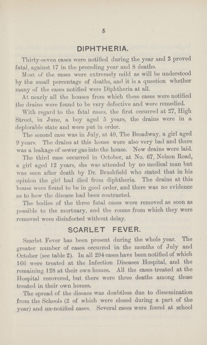 5 DIPHTHERIA. Thirty-seven cases were notified during the year and 3 proved fatal, against 17 in the preceding year and 8 deaths. Most ot' the cases were extremely mild as will be understood by the small percentage of deaths, and it is a question whether many of the cases notified were Diphtheria at all. At nearly all the houses from which these cases were notified the drains were found to be very defective and were remedied. With regard to the fatal cases, the first occurred at 27, High Street, in June, a boy aged 5 years, the drains were in a deplorable state and were put in order. The second case was in July, at 49, The Broadway, a girl aged 9 years. The drains at this house were also very bad and there was a leakage of sewer gas into the house. New drains were laid. The third case occurred in October, at No. 67, Nelson Road, a girl aged 12 years, she was attended by no medical man but was seen after death by Dr. Brushfield who stated that in his opinion the girl had died from diphtheria. The drains at this house were found to be in good order, and there was no evidence as to how the disease had been contracted. The bodies of the three fatal cases were removed as soon as possible to the mortuary, and the rooms from which they were removed were disinfected without delay. SCARLET FEVER. Scarlet Fever has been present during the whole year. The greater number of cases occurred in the months of July and October (see table 2). In all 294 cases have been notified of which 166 were treated at the Infection Diseases Hospital, and the remaining 128 at their own homes. All the cases treated at the Hospital recovered, but there were three deaths among those treated in their own homes. The spread of the disease was doubtless due to dissemination from the Schools (2 of which were closed during a part of the year) and un-notified cases. Several cases were found at school