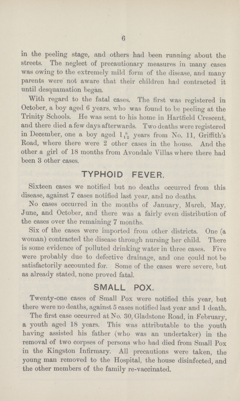 6 in the peeling stage, and others had been running about the streets. The neglect of precautionary measures in many cases was owing to the extremely mild form of the disease, and many parents were not aware that their children had contracted it until desquamation began. With regard to the fatal cases. The first was registered in October, a boy aged 6 years, who was found to be peeling at the Trinity Schools. He was sent to his home in Hartfield Crescent, and there died a few days afterwards. Two deaths were registered in December, one a boy aged 1 8/12 years from No. 11, Griffith's Road, where there were 2 other cases in the house. And the other a girl of 18 months from Avondale Villas where there had been 3 other cases. TYPHOID FEVER. Sixteen cases we notified but no deaths occurred from this disease, against 7 cases notified last year, and no deaths. No cases occurred in the months of January, March, May, June, and October, and there was a fairly even distribution of the cases over the remaining 7 months. Six of the cases were imported from other districts. One (a woman) contracted the disease through nursing her child. There is some evidence of polluted drinking water in three cases. Five were probably due to defective drainage, and one could not be satisfactorily accounted for. Some of the cases were severe, but as already stated, none proved fatal. SMALL POX. Twenty-one cases of Small Pox were notified this year, but there were no deaths, against 5 cases notified last year and 1 death. The first case occurred at No. 30, Gladstone Road, in februa^, a youth aged 18 years. This was attributable to the youth having assisted his father (who was an undertaker) in the removal of two corpses of persons who had died from Small Pox in the Kingston Infirmary. All precautions were taken, the young man removed to the Hospital, the house disinfected, and the other members of the family re-vaccinated.