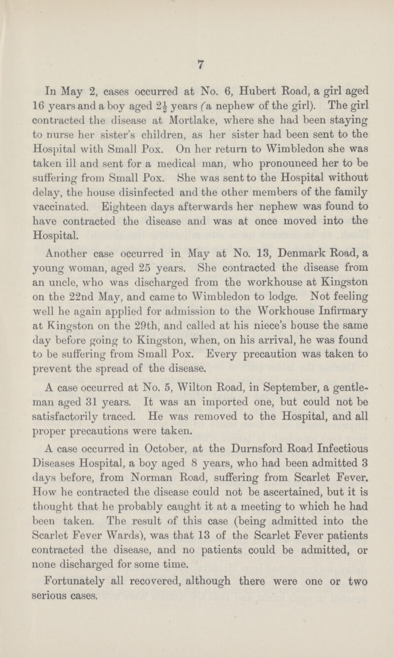 7 In May 2, cases occurred at No. 6, Hubert Road, a girl aged 16 years and a boy aged 2½ years (a nephew of the girl). The girl contracted the disease at Mortlake, where she had been staying to nurse her sister's children, as her sister had been sent to the Hospital with Small Pox. On her return to Wimbledon she was taken ill and sent for a medical man, who pronounced her to be suffering from Small Pox. She was sent to the Hospital without delay, the house disinfected and the other members of the family vaccinated. Eighteen days afterwards her nephew was found to have contracted the disease and was at once moved into the Hospital. Another case occurred in May at No. 13, Denmark Road, a young woman, aged 25 years. She contracted the disease from an uncle, who was discharged from the workhouse at Kingston on the 22nd May, and came to Wimbledon to lodge. Not feeling well he again applied for admission to the Workhouse Infirmary at Kingston on the 29th, and called at his niece's bouse the same day before going to Kingston, when, on his arrival, he was found to be suffering from Small Pox. Every precaution was taken to prevent the spread of the disease. A case occurred at No. 5, Wilton Road, in September, a gentle man aged 31 years. It was an imported one, but could not be satisfactorily traced. He was removed to the Hospital, and all proper precautions were taken. A case occurred in October, at the Durnsford Road Infectious Diseases Hospital, a boy aged 8 years, who had been admitted 3 days before, from Norman Road, suffering from Scarlet Fever. How he contracted the disease could not be ascertained, but it is thought that he probably caught it at a meeting to which he had been taken. The result of this case (being admitted into the Scarlet Fever Wards), was that 13 of the Scarlet Fever patients contracted the disease, and no patients could be admitted, or none discharged for some time. Fortunately all recovered, although there were one or two serious cases.