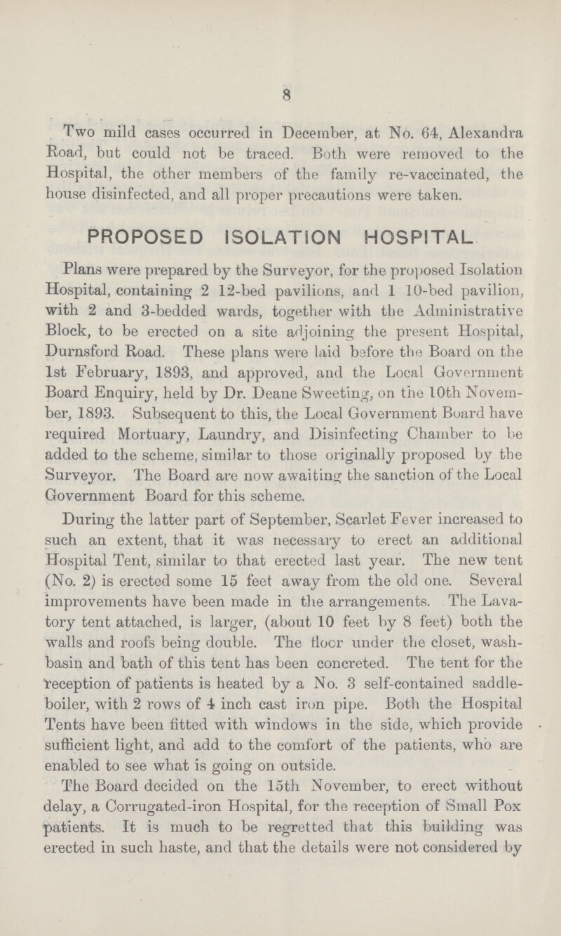 8 Two mild cases occurred in December, at No. 64, Alexandra Road, but could not be traced. Both were removed to the Hospital, the other members of the family re-vaccinated, the house disinfected, and all proper precautions were taken. PROPOSED ISOLATION HOSPITAL Plans were prepared by the Surveyor, for the proposed Isolation Hospital, containing 2 12-bed pavilions, and 1 10-bed pavilion, with 2 and 3-bedded wards, together with the Administrative Block, to be erected on a site adjoining the present Hospital, Durnsford Road. These plans were laid before the Board on the 1st February, 1893, and approved, and the Local Government Board Enquiry, held by Dr. Deane Sweeting, on the 10th Novem ber, 1893. Subsequent to this, the Local Government Board have required Mortuary, Laundry, and Disinfecting Chamber to be added to the scheme, similar to those originally proposed by the Surveyor. The Board are now awaiting the sanction of the Local Government Board for this scheme. During the latter part of September, Scarlet Fever increased to such an extent, that it was necessary to erect an additional Hospital Tent, similar to that erected last year. The new tent (No. 2) is erected some 15 feet away from the old one. Several improvements have been made in the arrangements. The Lava tory tent attached, is larger, (about 10 feet by 8 feet) both the walls and roofs being double. The floor under the closet, wash basin and bath of this tent has been concreted. The tent for the reception of patients is heated by a No. 3 self-contained saddle boiler, with 2 rows of 4 inch cast iron pipe. Both the Hospital Tents have been fitted with windows in the side, which provide sufficient light, and add to the comfort of the patients, who are enabled to see what is going on outside. The Board decided on the loth November, to erect without delay, a Corrugated-iron Hospital, for the reception of Small Pox patients. It is much to be regretted that this building was erected in such haste, and that the details were not considered by