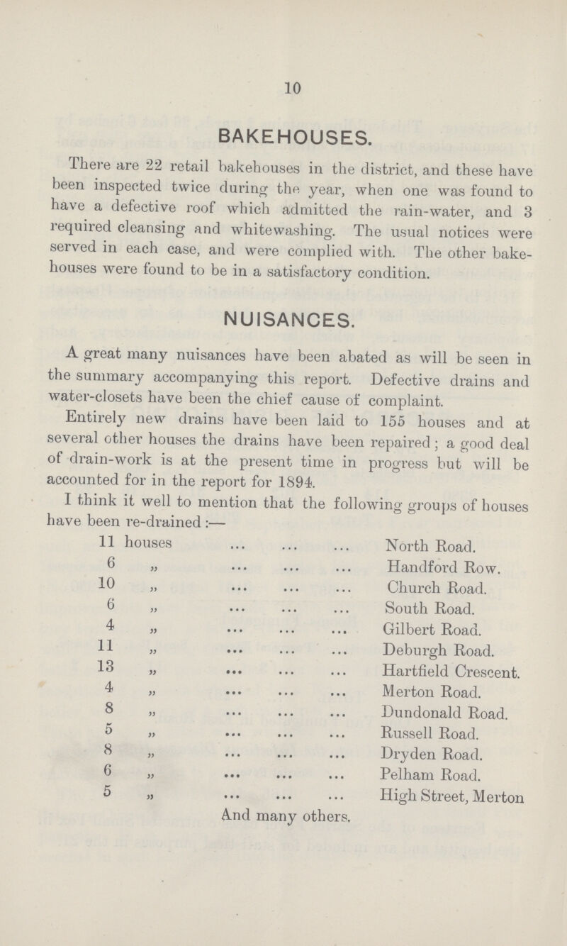10 BAKEHOUSES. There are 22 retail bakehouses in the district, and these have been inspected twice during the year, when one was found to have a defective roof which admitted the rain-water, and 3 required cleansing and whitewashing. The usual notices were served in each case, and were complied with. The other bake houses were found to be in a satisfactory condition. NUISANCES. A great many nuisances have been abated as will be seen in the summary accompanying this report. Defective drains and water-closets have been the chief cause of complaint. Entirety new drains have been laid to 155 houses and at several other houses the drains have been repaired; a good deal of drain-work is at the present time in progress but will be accounted for in the report for 1894. I think it well to mention that the following groups of houses have been re-drained:— 11 houses North Road. 6 „ Handford Row. 10 „ Church Road. 6 „ South Road. 4 „ Gilbert Road. 11 „ Deburgh Road. 13 „ Hartfield Crescent. 4 „ Merton Road. 8 „ Dundonald Road. 5 „ Russell Road. 8 „ Dry den Road. 6 „ Pelham Road. 5 „ High Street, Merton And many others.