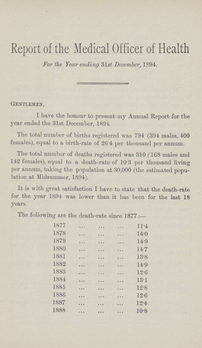 Report of the Medical Officer of Health For the Year ending 31st December, 1894. Gentlemen, I have the honour to present my Annual Report for the year ended the 31st December, 1894. The total number of births registered was 794 (394 males, 400 females), equal to a birth-rate of 26.4 per thousand per annum. The total number of deaths registered was 310 (l68 males and 142 females), equal to a death-rate of 10.3 per thousand living per annum, taking the population at 30,000 (the estimated popu lation at Midsummer, 1894). It is with great satisfaction I have to state that the death-rate for the year 1894 was lower than it has been for the last 18 years. The following are the death-rate since 1877:— 1877 11.4 1878 14.0 1879 14.9 1880 14.7 1881 13.8 1882 14.9 1883 12.6 1884 13.1 1885 12.8 1886 12.6 1887 12.4 1888 10.8