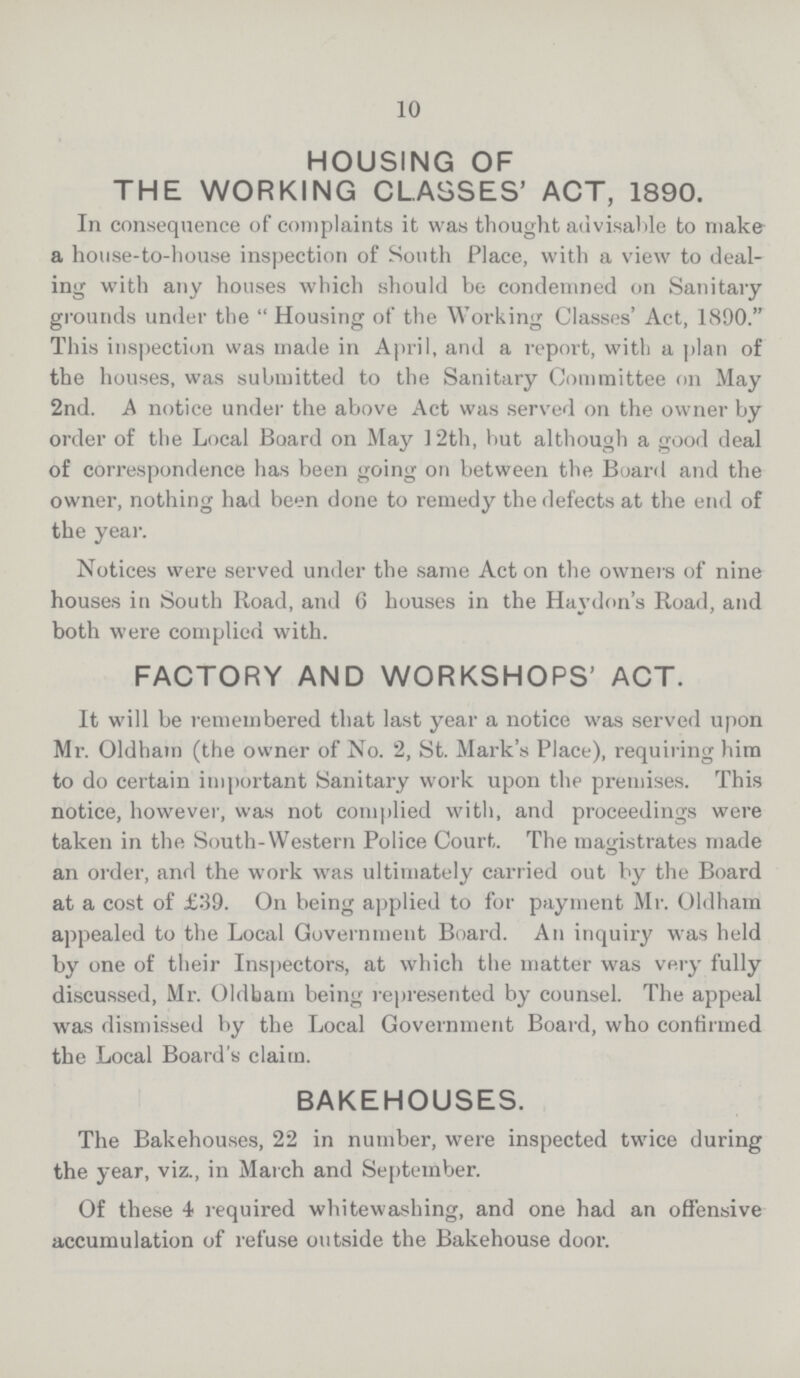 10 HOUSING OF THE WORKING CLASSES' ACT, 1890. In consequence of complaints it was thought advisable to make a house-to-house inspection of South Place, with a view to deal ing with any houses which should be condemned on Sanitary grounds under the  Housing of the Working Classes' Act, 1890. This inspection was made in April, and a report, with a plan of the houses, was submitted to the Sanitary Committee on May 2nd. A notice under the above Act was served on the owner by order of the Local Board on May 12th, but although a good deal of correspondence has been going on between the Board and the owner, nothing had been done to remedy the defects at the end of the year. Notices were served under the same Act on the owners of nine houses in South Road, and 6 houses in the Haydon's Road, and both were complied with. FACTORY AND WORKSHOPS' ACT. It will be remembered that last year a notice was served upon Mr. Oldham (the owner of No. 2, St. Mark's Place), requiring him to do certain important Sanitary work upon the premises. This notice, however, was not complied with, and proceedings were taken in the South-Western Police Court. The magistrates made an order, and the work was ultimately carried out by the Board at a cost of £39. On being applied to for payment Mr. Oldham appealed to the Local Government Board. An inquiry was held by one of their Inspectors, at which the matter was very fully discussed, Mr. Oldbam being represented by counsel. The appeal was dismissed by the Local Government Board, who confirmed the Local Board's claim. BAKEHOUSES. The Bakehouses, 22 in number, were inspected twice during the year, viz., in March and September. Of these 4 required whitewashing, and one had an offensive accumulation of refuse outside the Bakehouse door.