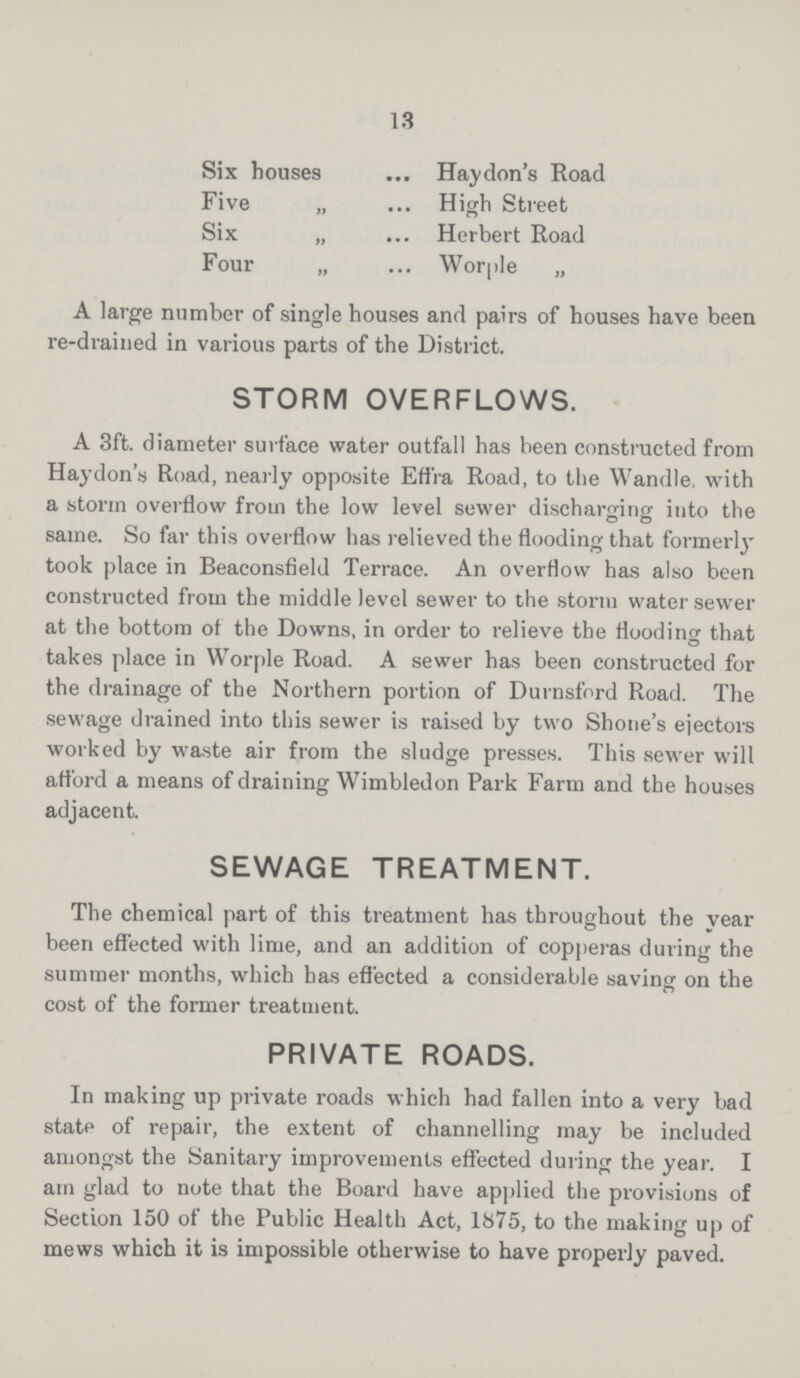 13 Six houses Hay don's Road Five „ High Street Six „ Herbert Road Four „ Worple „ A large number of single houses and pairs of houses have been re-drained in various parts of the District. STORM OVERFLOWS. A 3ft. diameter surface water outfall has been constructed from Haydon's Road, nearly opposite Effra Road, to the Wandle, with a storm overflow from the low level sewer discharging into the same. So far this overflow has relieved the flooding that formerly took place in Beaconsfield Terrace. An overflow has also been constructed from the middle level sewer to the storm water sewer at the bottom of the Downs, in order to relieve the flooding that takes place in Worple Road. A sewer has been constructed for the drainage of the Northern portion of Durnsford Road. The sewage drained into this sewer is raised by two Shone's ejectors worked by waste air from the sludge presses. This sewer will afford a means of draining Wimbledon Park Farm and the houses adjacent. SEWAGE TREATMENT. The chemical part of this treatment has throughout the year been effected with lime, and an addition of copperas during the summer months, which has effected a considerable saving on the cost of the former treatment. PRIVATE ROADS. In making up private roads which had fallen into a very bad state of repair, the extent of channelling may be included amongst the Sanitary improvements effected during the year. I am glad to note that the Board have applied the provisions of Section 150 of the Public Health Act, 1875, to the making up of mews which it is impossible otherwise to have properly paved.