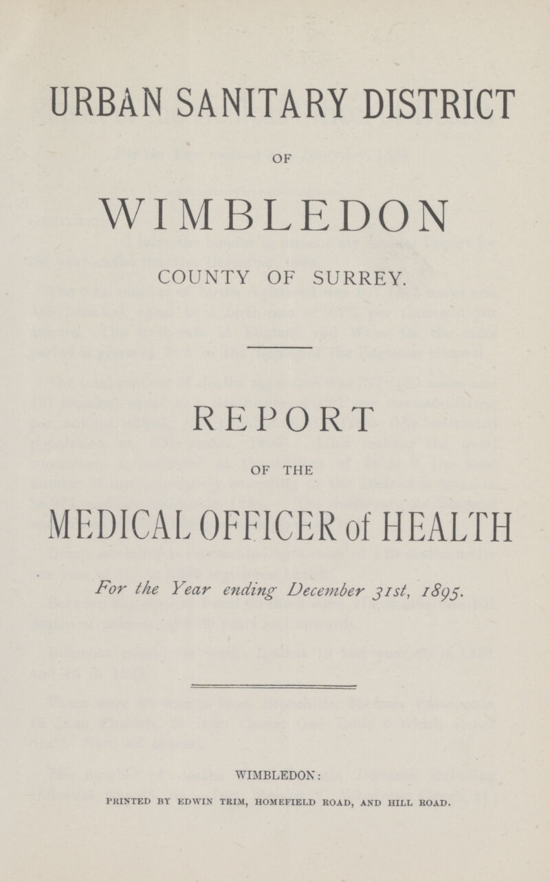 URBAN SANITARY DISTRICT OF WIMBLEDON COUNTY OF SURREY. REPORT OF THE MEDICAL OFFICER of HEALTH For the Year ending December Jist, 1895. wimbledon: PRINTED BT EDWIN TRIM, HOMEFIELD ROAD, AND HILL ROAD.