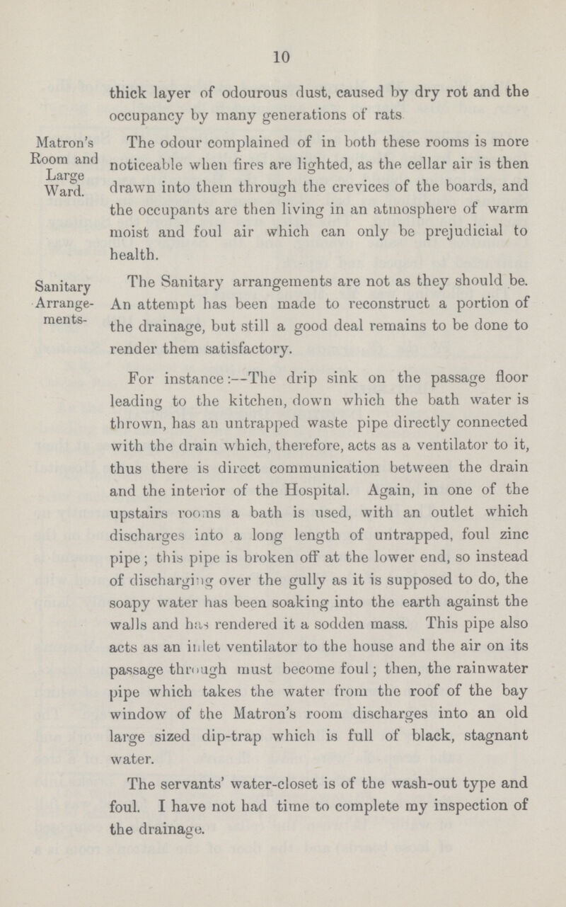 10 thick layer of odourous dust, caused by dry rot and the occupancy by many generations of rats Matron's The odour complained of in both these rooms is more Room and noticeable when fires are lighted, as the cellar air is then Large ° Ward. drawn into them through the crevices of the boards, and the occupants are then living in an atmosphere of warm moist and foul air which can only be prejudicial to health. Sanitary The Sanitary arrangements are not as they should be. Arrange- An attempt has been made to reconstruct a portion of ments- drainage, but still a good deal remains to be done to render them satisfactory. For instance:—The drip sink on the passage floor leading to the kitchen, down which the bath water is thrown, has an untrapped waste pipe directly connected with the drain which, therefore, acts as a ventilator to it, thus there is direct communication between the drain and the interior of the Hospital. Again, in one of the upstairs roo;ns a bath is used, with an outlet which discharges into a long length of untrapped, foul zinc pipe; this pipe is broken off at the lower end, so instead of discharging over the gully as it is supposed to do, the soapy water has been soaking into the earth against the walls and has rendered it a sodden mass. This pipe also acts as an inlet ventilator to the house and the air on its passage through must become foul; then, the rainwater pipe which takes the water from the roof of the bay window of the Matron's room discharges into an old large sized dip-trap which is full of black, stagnant water. The servants' water-closet is of the wash-out type and foul. I have not had time to complete my inspection of the drainage.