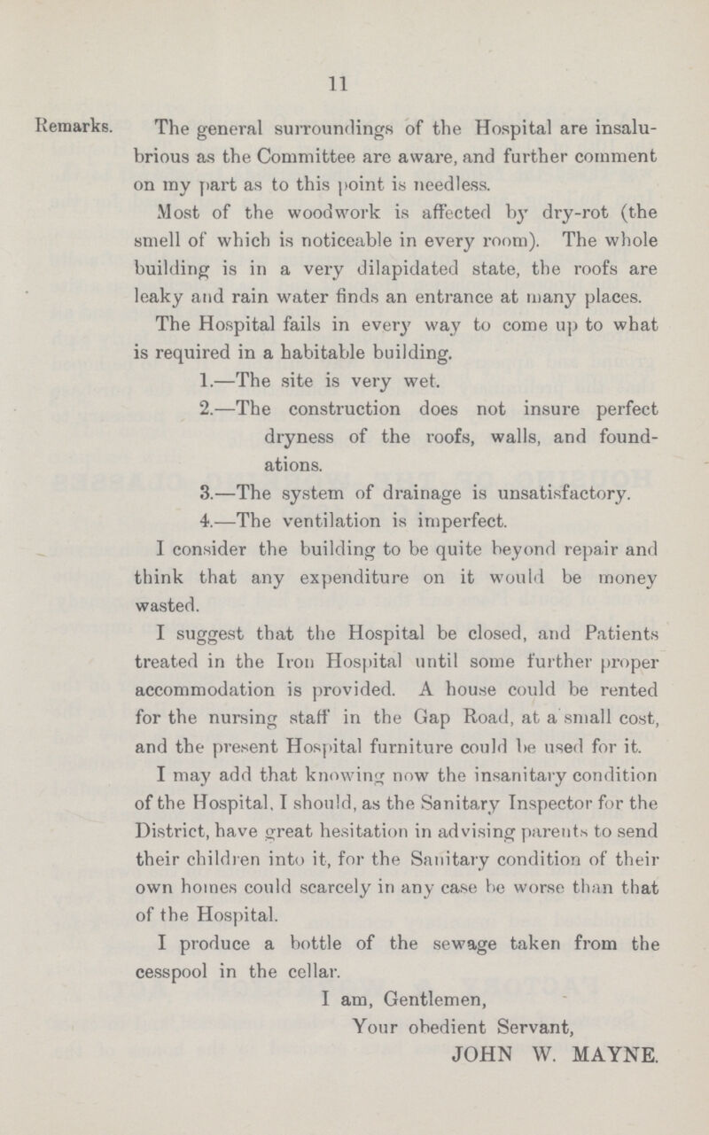 11 Remarks. The general surroundings of the Hospital are insalu brious as the Committee are aware, and further comment on my part as to this point is needless. Most of the woodwork is affected by dry-rot (the smell of which is noticeable in every room). The whole building is in a very dilapidated state, the roofs are leaky and rain water finds an entrance at many places. The Hospital fails in ever}' way to come up to what is required in a habitable building. 1.—The site is very wet. 2.—The construction does not insure perfect dryness of the roofs, walls, and found ations. 3.—The system of drainage is unsatisfactory. 4.-—The ventilation is imperfect. I consider the building to be quite beyond repair and think that any expenditure on it would be money wasted. I suggest that the Hospital be closed, and Patients treated in the Iron Hospital until some further proper accommodation is provided. A house could be rented for the nursing staff in the Gap Road, at a small cost, and the present Hospital furniture could be used for it. I may add that knowing now the insanitary condition of the Hospital, I should, as the Sanitary Inspector for the District, have great hesitation in advising parents to send their children into it, for the Sanitary condition of then own homes could scarcely in any case be worse than that of the Hospital. I produce a bottle of the sewage taken from the cesspool in the cellar. I am, Gentlemen, Your obedient Servant, JOHN W. MAYNE.