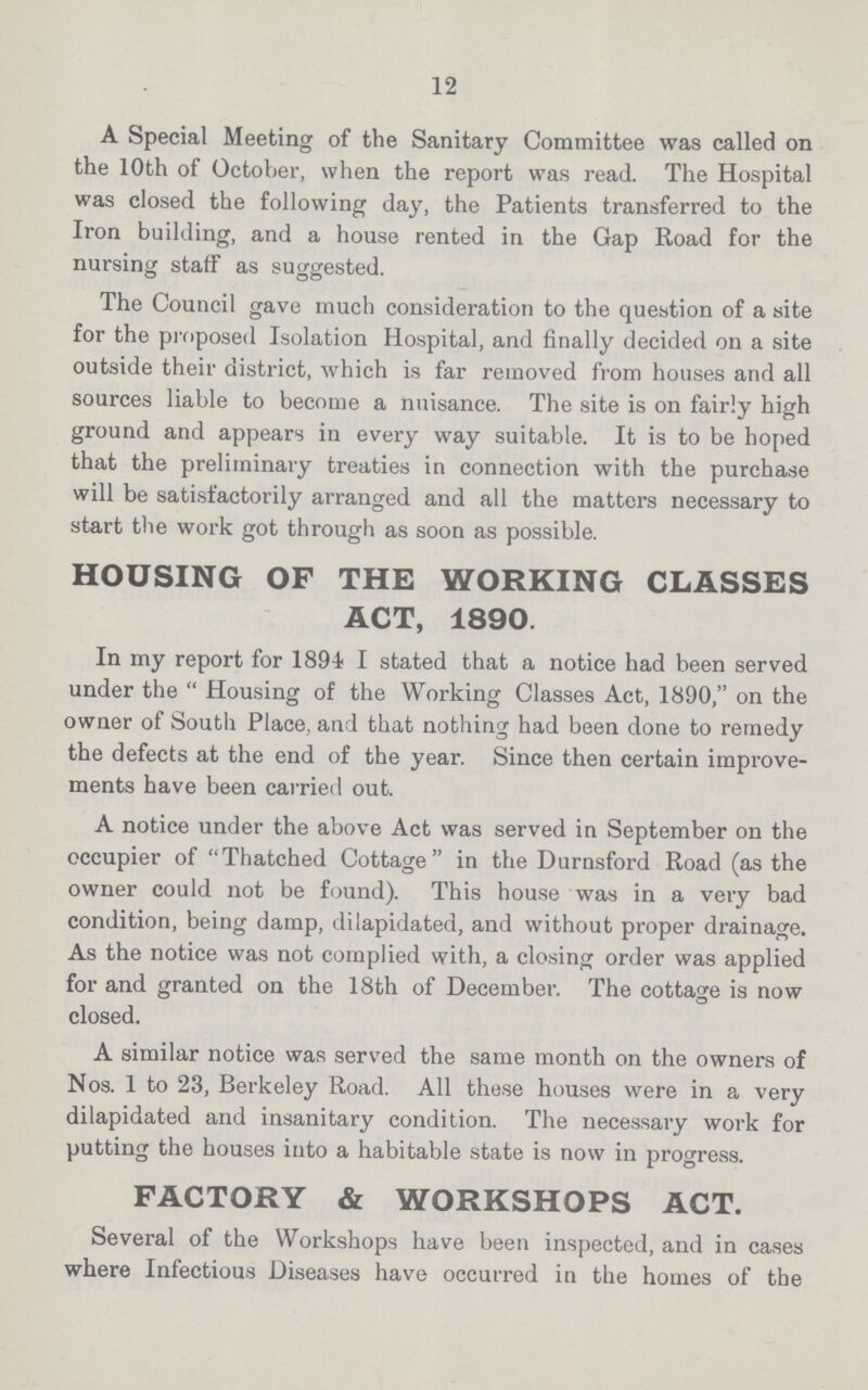 12 A Special Meeting of the Sanitary Committee was called on the 10th of October, when the report was read. The Hospital was closed the following day, the Patients transferred to the Iron building, and a house rented in the Gap Road for the nursing staff as suggested. The Council gave much consideration to the question of a site for the proposed Isolation Hospital, and finally decided 011 a site outside their district, which is far removed from houses and all sources liable to become a nuisance. The site is on fairly high ground and appears in every way suitable. It is to be hoped that the preliminary treaties in connection with the purchase will be satisfactorily arranged and all the matters necessary to start the work got through as soon as possible. HOUSING OF THE WORKING CLASSES ACT, 1890. In my report for 1894 I stated that a notice had been served under the  Housing of the Working Classes Act, 1890, on the owner of South Place, and that nothing had been done to remedy the defects at the end of the year. Since then certain improve ments have been carried out. A notice under the above Act was served in September on the occupier of Thatched Cottage in the Durnsford Road (as the owner could not be found). This house was in a very bad condition, being damp, dilapidated, and without proper drainage. As the notice was not complied with, a closing order was applied for and granted on the 18th of December. The cottage is now closed. A similar notice was served the same month on the owners of Nos. 1 to 23, Berkeley Road. All these houses were in a very dilapidated and insanitary condition. The necessary work for putting the houses into a habitable state is now in progress. FACTORY & WORKSHOPS ACT. Several of the Workshops have been inspected, and in cases where Infectious Diseases have occurred in the homes of the