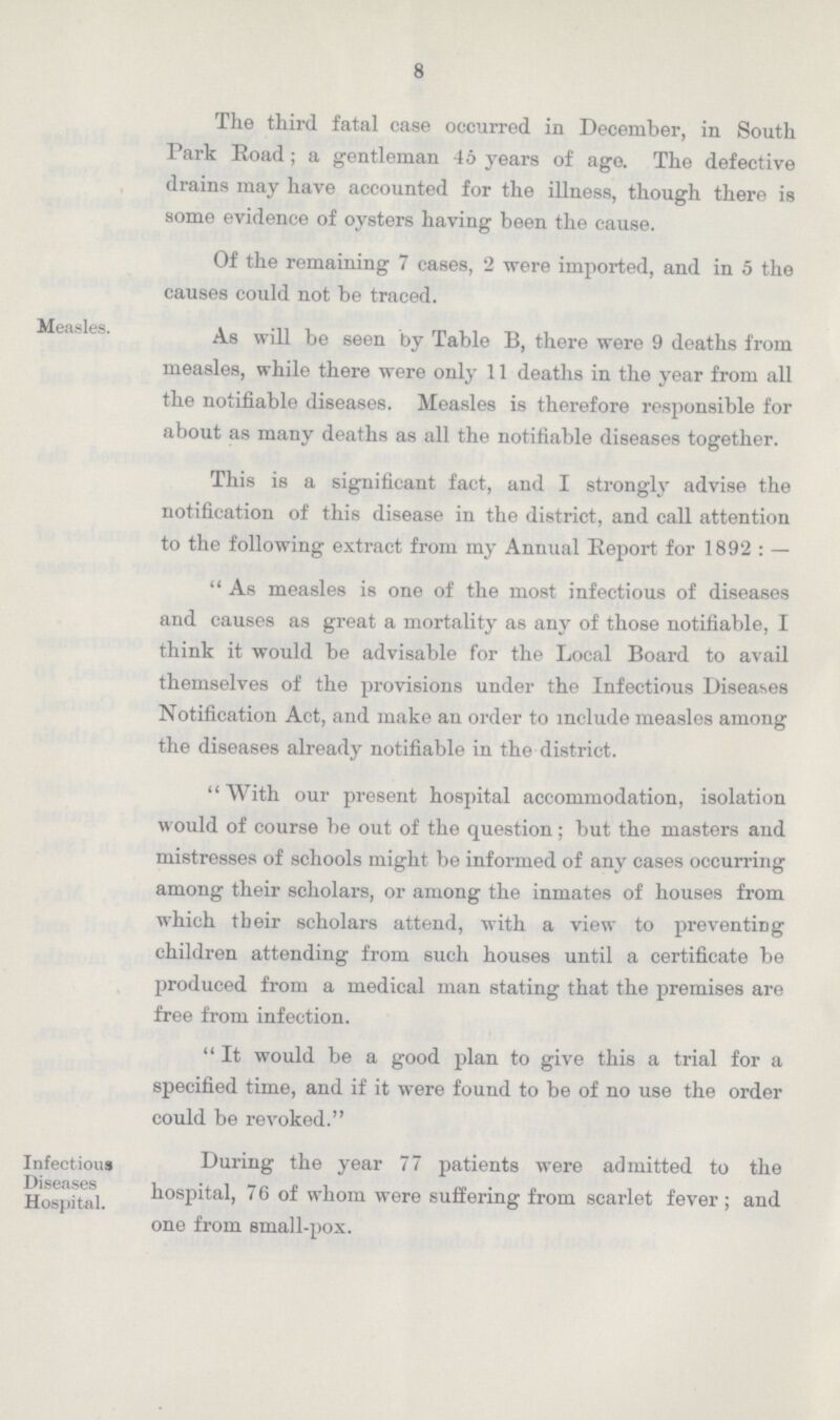 8 The third fatal case occurred in December, in South Park Road; a gentleman 46 years of ago. The defective drains may have accounted for the illness, though there is some evidence of oysters having been the cause. Of the remaining 7 cases, 2 were imported, and in 5 the causes could not be traced. Measles. As will be seen by Table B, there were 9 deaths from measles, while there were only 11 deaths in the year from all the notifiable diseases. Measles is therefore responsible for about as many deaths as all the notifiable diseases together. This is a significant fact, and I strongly advise the notification of this disease in the district, and call attention to the following extract from my Annual Report for 1892: —  As measles is one of the most infectious of diseases and causes as great a mortality as any of those notifiable, I think it would be advisable for the Local Board to avail themselves of the provisions under the Infectious Diseases Notification Act, and make an order to include measles among the diseases already notifiable in the district. With our present hospital accommodation, isolation would of course be out of the question; but the masters and mistresses of schools might be informed of any cases occurring among their scholars, or among the inmates of houses from which tbeir scholars attend, with a view to preventing children attending from such houses until a certificate be produced from a medical man stating that the premises are free from infection. It would be a good plan to give this a trial for a specified time, and if it were found to be of no use the order could be revoked. Infectious During the year 77 patients were admitted to the Hospital hospital, 76 of whom were suffering from scarlet fever; and one from small-pox.