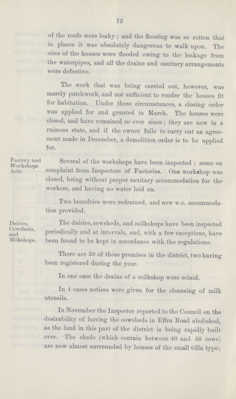 12 of the roofs were leaky; and the flooring was so rotten that in places it was absolutely dangerous to walk upon. The sites of the houses were flooded owing to the leakage from the waterpipes, and all the drains and sanitary arrangements were defective. The work that was being carried out, however, was merely patchwork, and not sufficient to render the houses fit for habitation. Under these circumstances, a closing order was applied for and granted in March. The houses were closed, and have remained so ever since; they are now in a ruinous state, and if the owner fails to carry out an agree ment made in December, a demolition order is to be applied for. Factory and Several of the workshops have been inspected; some on Acts. complaint from Inspectors of Factories. One workshop was closed, being without proper sanitary accommodation for the workers, and having no water laid on. Two laundries were redrained, and new w.c. accommoda tion provided. Dairies, The dairies, cowsheds, and milkshops have been inspected and Cowsheds periodically and at intervals, and, with a few exceptions, have Milkshops. been found to be kept in accordance with the regulations. There are 39 of these premises in the district, two having been registered during the year. In one case the drains of a milkshop were relaid. In 4 cases notices were given for the cleansing of milk utensils. In November the Inspector reported to the Council on the desirability of having the cowsheds in Effra Road abolished, as the land in this part of the district is being rapidly built over. The sheds (which contain between 40 and 50 cows) are now almost surrounded by houses of the small villa type;