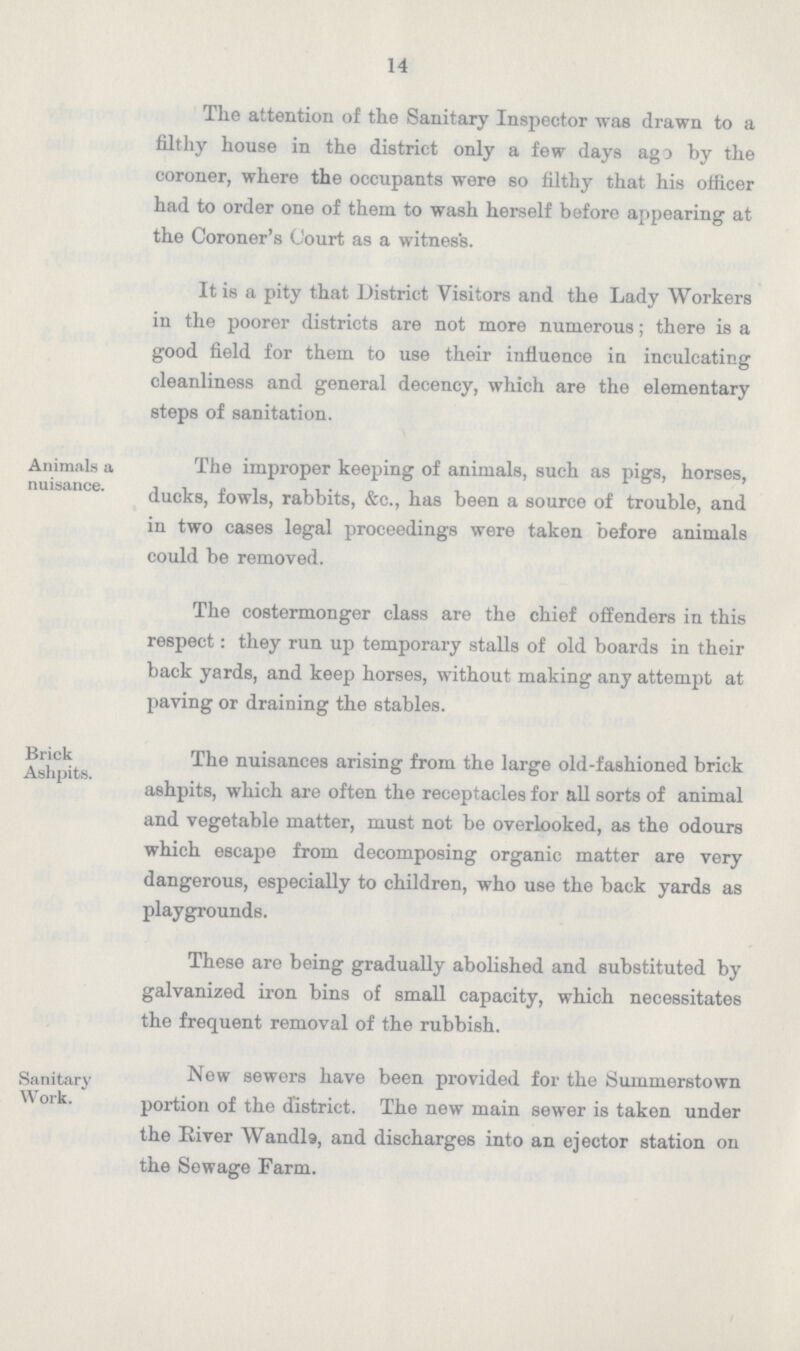 14 The attention of the Sanitary Inspector was drawn to a filthy house in the district only a few days ago by the coroner, where the occupants were so filthy that his officer had to order one of them to wash herself before appearing at the Coroner's Court as a witness. It is a pity that District Visitors and the Lady Workers in the poorer districts are not more numerous; there is a good field for them to use their influence in inculcating cleanliness and general decency, which are the elementary steps of sanitation. Animals a nuisance. The improper keeping of animals, such as pigs, horses, ducks, fowls, rabbits, &c., has been a source of trouble, and in two cases legal proceedings were taken before animals could be removed. Brick Ashpits. The costermonger class are the chief offenders in this respect: they run up temporary stalls of old boards in their back yards, and keep horses, without making any attempt at paving or draining the stables. The nuisances arising from the large old-fashioned brick ashpits, which are often the receptacles for all sorts of animal and vegetable matter, must not be overlooked, as the odours which escape from decomposing organic matter are very dangerous, especially to children, who use the back yards as playgrounds. These are being gradually abolished and substituted by galvanized iron bins of small capacity, which necessitates the frequent removal of the rubbish. Sanitary Work. New sewers have been provided for the Summerstown portion of the district. The new main sewer is taken under the River Wandl9, and discharges into an ejector station on the Sewage Farm.