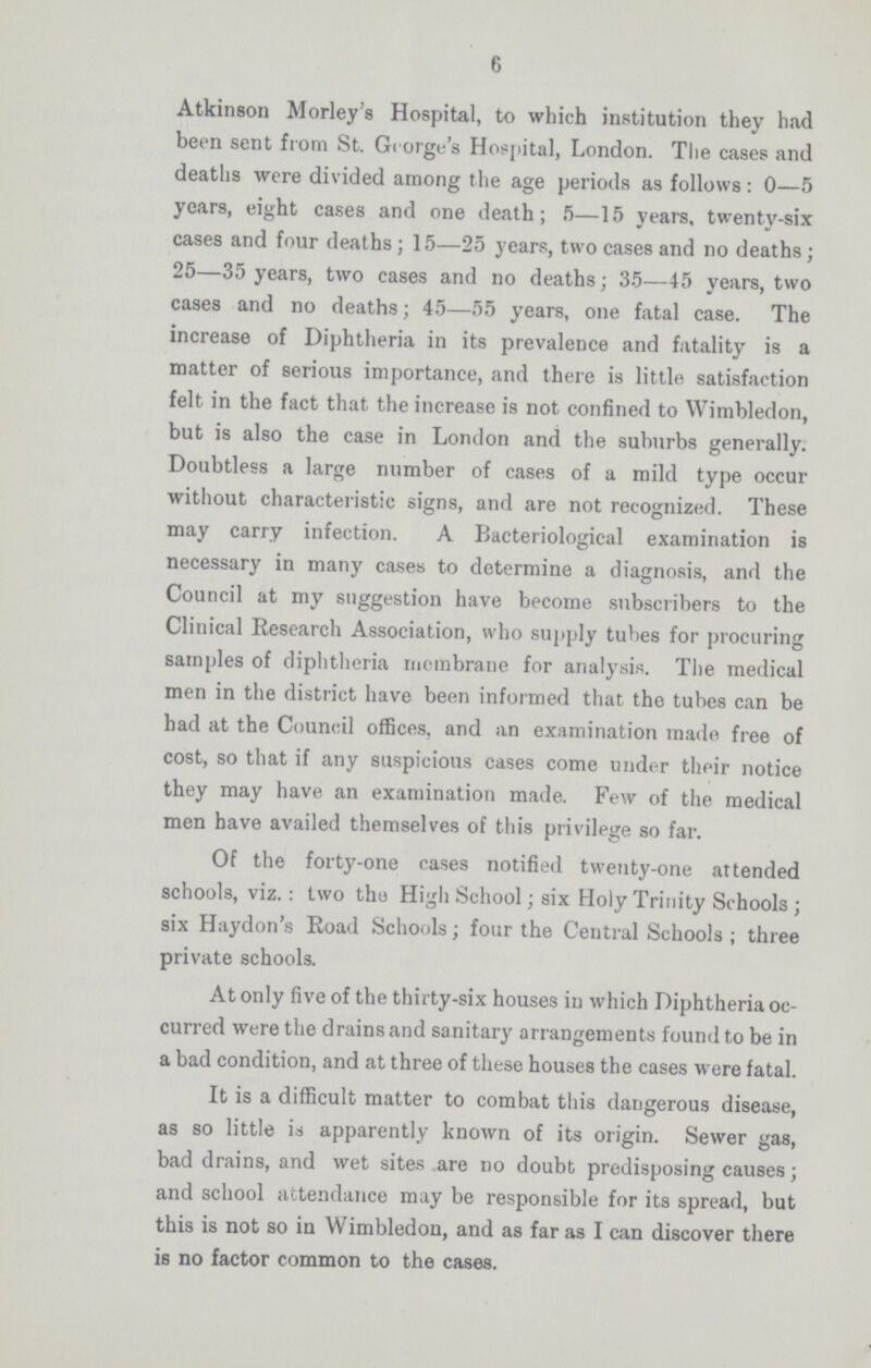 6 Atkinson Morley's Hospital, to which institution they had been sent from St. George's Hospital, London. The cases and deaths were divided among the age periods as follows: 0—5 years, eight cases and one death; 5—15 years, twenty-six cases and four deaths; 15—25 years, two cases and no deaths; 25—35 years, two cases and no deaths; 35—45 years, two cases and no deaths; 45—55 years, one fatal case. The increase of Diphtheria in its prevalence and fatality is a matter of serious importance, and there is little satisfaction felt in the fact that the increase is not confined to Wimbledon, but is also the case in London and the suburbs generally. Doubtless a large number of cases of a mild type occur without characteristic signs, and are not recognized. These may carry infection. A Bacteriological examination is necessary in many cases to determine a diagnosis, and the Council at my suggestion have become subscribers to the Clinical Research Association, who supply tubes for procuring samples of diphtheria membrane for analysis. The medical men in the district have been informed that the tubes can be had at the Council offices, and an examination made free of cost, so that if any suspicious cases come under their notice they may have an examination made. Few of the medical men have availed themselves of this privilege so far. Of the forty-one cases notified twenty-one attended schools, viz.: two the High School; six Holy Trinity Schools; six Haydon's Road Schools; four the Central Schools; three private schools. At only five of the thirty-six houses in which Diphtheria oc curred were the drains and sanitary arrangements found to be in a bad condition, and at three of these houses the cases were fatal. It is a difficult matter to combat this dangerous disease, as so little is apparently known of its origin. Sewer gas, bad drains, and wet sites are no doubt predisposing causes; and school attendance may be responsible for its spread, but this is not so in Wimbledon, and as far as I can discover there is no factor common to the cases.