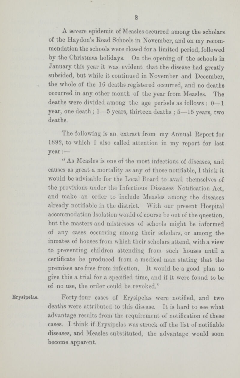 8 A severe epidemic of Measles occurred among the scholars of the Haydon's Road Schools in November, and on my recom mendation the schools were closed for a limited period, followed by the Christmas holidays. On the opening of the schools in January this year it was evident that the disease had greatly subsided, but while it continued in November and December, the whole of the 16 deaths registered occurred, and no deaths occurred in any other month of the year from Measles. The deaths were divided among the age periods as follows: 0—1 year, one death; 1—5 years, thirteen deaths; 5—15 years, two deaths. The following is an extract from my Annual Report for 1892, to which I also called attention in my report for last year:— As Measles is one of the most infectious of diseases, and causes as great a mortality as any of those notifiable, I think it would be advisable for the Local Board to avail themselves of the provisions under the Infectious Diseases Notification Act, and make an order to include Measles among the diseases already notifiable in the district. With our present Hospital accommodation Isolation would of course be out of the question, but the masters and mistresses of schools might be informed of any cases occurring among their scholars, or among the inmates of houses from which their scholars attend, with a view to preventing children attending from such houses until a certificate be produced from a medical man stating that the premises are free from infection. It would be a good plan to give this a trial for a specified time, and if it were found to be of no use, the order could be revoked. Erysipelas. Forty-four cases of Erysipelas were notified, and two deaths were attributed to this disease. It is hard to see what advantage results from the requirement of notification of these cases. I think if Erysipelas was struck off the list of notifiable diseases, and Measles substituted, the advantage would soon become apparent.