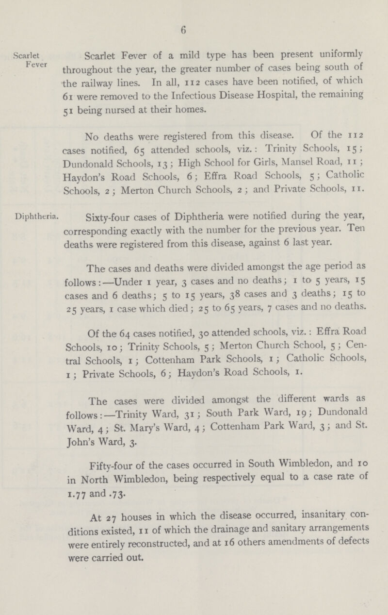 6 Scarlet Scarlet Fever of a mild type has been present uniformly throughout the year, the greater number of cases being south of the railway lines. In all, 112 cases have been notified, of which 61 were removed to the Infectious Disease Hospital, the remaining 51 being nursed at their homes. No deaths were registered from this disease. Of the 112 cases notified, 65 attended schools, viz.: Trinity Schools, 15; Dundonald Schools, 13; High School for Girls, Mansel Road, 11; Haydon's Road Schools, 6; Effra Road Schools, 5; Catholic Schools, 2; Merton Church Schools, 2; and Private Schools, 11. Diphtheria. Sixty-four cases of Diphtheria were notified during the year, corresponding exactly with the number for the previous year. Ten deaths were registered from this disease, against 6 last year. The cases and deaths were divided amongst the age period as follows:—Under 1 year, 3 cases and no deaths; 1 to 5 years, 15 cases and 6 deaths; 5 to 15 years, 38 cases and 3 deaths; 15 to 25 years, 1 case which died; 25 to 65 years, 7 cases and no deaths. Of the 64 cases notified, 30 attended schools, viz.: Effra Road Schools, 10; Trinity Schools, 5; Merton Church School, 5; Cen tral Schools, 1; Cottenham Park Schools, 1; Catholic Schools, 1; Private Schools, 6; Haydon's Road Schools, 1. The cases were divided amongst the different wards as follows:—Trinity Ward, 31; South Park Ward, 19; Dundonald Ward, 4; St. Mary's Ward, 4; Cottenham Park Ward, 3; and St. John's Ward, 3. Fifty-four of the cases occurred in South Wimbledon, and 10 in North Wimbledon, being respectively equal to a case rate of 1.77 and .73. At 27 houses in which the disease occurred, insanitary con ditions existed, 11 of which the drainage and sanitary arrangements were entirely reconstructed, and at 16 others amendments of defects were carried out.