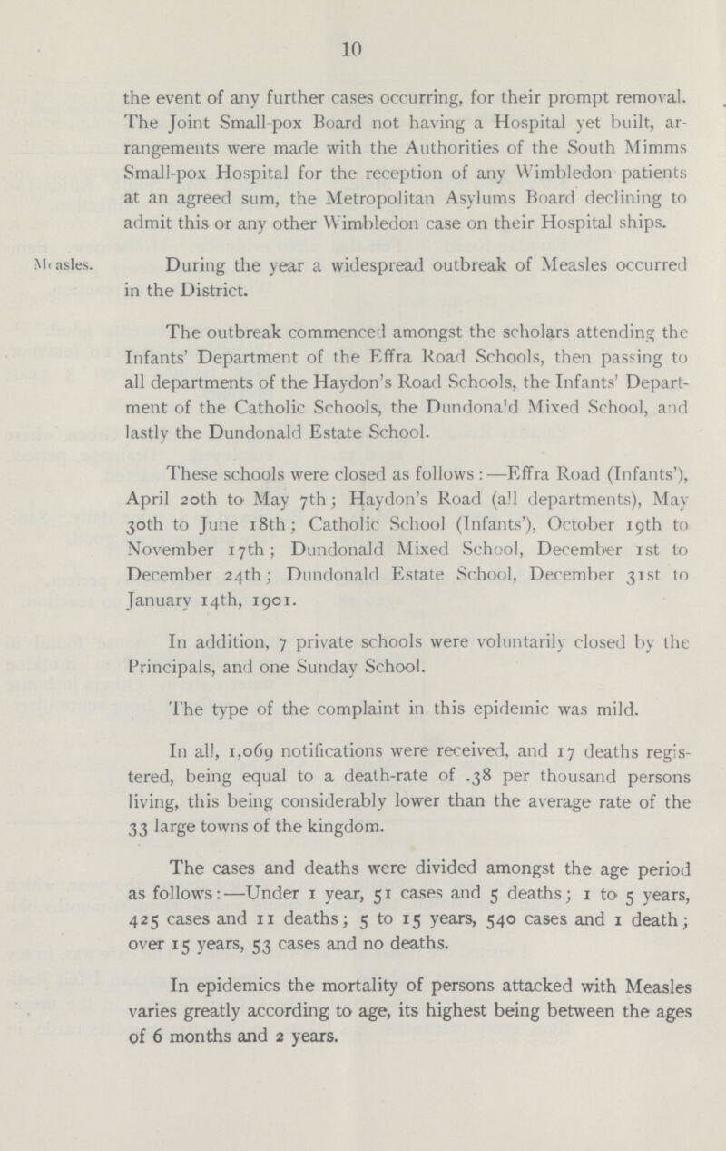 10 the event of any further cases occurring, for their prompt removal. The Joint Small-pox Board not having a Hospital yet built, ar rangements were made with the Authorities of the South Mimms Small-pox Hospital for the reception of any Wimbledon patients at an agreed sum, the Metropolitan Asylums Board declining to admit this or any other Wimbledon case on their Hospital ships. Measles. During the year a widespread outbreak of Measles occurred in the District. The outbreak commenced amongst the scholars attending the Infants' Department of the Effra Road Schools, then passing to all departments of the Haydon's Road Schools, the Infants' Depart ment of the Catholic Schools, the Dundonald Mixed School, and lastly the Dundonald Estate School. These schools were closed as follows:—Effra Road (Infants'), April 20th to May 7th; Haydon's Road (all departments), May 30th to June 18th; Catholic School (Infants'), October 19th to November 17th; Dundonald Mixed School, December 1st to December 24th; Dundonald Estate School, December 31st to January 14th, 1901. In addition, 7 private schools were voluntarily closed by the Principals, and one Sunday School. The type of the complaint in this epidemic was mild. In all, 1,069 notifications were received, and 17 deaths regis tered, being equal to a death-rate of .38 per thousand persons living, this being considerably lower than the average rate of the 33 large towns of the kingdom. The cases and deaths were divided amongst the age period as follows:—Under 1 year, 51 cases and 5 deaths; 1 to 5 years, 425 cases and 11 deaths; 5 to 15 years, 540 cases and 1 death; over 15 years, 53 cases and no deaths. In epidemics the mortality of persons attacked with Measles varies greatly according to age, its highest being between the ages of 6 months and 2 years.