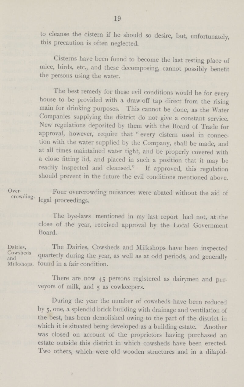 19 to cleanse the cistern if he should so desire, but, unfortunately, this precaution is often neglected. Cisterns have been found to become the last resting place of mice, birds, etc., and these decomposing, cannot possibly benefit the persons using the water. The best remedy for these evil conditions would be for every house to be provided with a draw-off tap direct from the rising main for drinking purposes. This cannot be done, as the Water Companies supplying the district do not give a constant service. New regulations deposited by them with the Board of Trade for approval, however, require that every cistern used in connec tion with the water supplied by the Company, shall be made, and at all times maintained water tight, and be properly covered with a close fitting lid, and placed in such a position that it may be readily inspected and cleansed. If approved, this regulation should prevent in the future the evil conditions mentioned above. Over crowding. Four overcrowding nuisances were abated without the aid of legal proceedings. The bye-laws mentioned in my last report had not, at the close of the year, received approval by the Local Government Board. Dairies, Cowsheds and Milk shops. The Dairies, Cowsheds and Milk shops have been inspected quarterly during the year, as well as at odd periods, and generally found in a fair condition. There are now 45 persons registered as dairymen and pur veyors of milk, and 5 as cow keepers. During the year the number of cowsheds have been reduced by 5, one, a splendid brick building with drainage and ventilation of the best, has been demolished owing to the part of the district in which it is situated being developed as a building estate. Another was closed on account of the proprietors having purchased an estate outside this district in which cowsheds have been erected. Two others, which were old wooden structures and in a dilapid¬