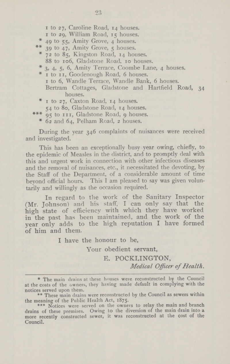 23 1 to 27, Caroline Road, 14 houses. 1 to 29, William Road, 15 houses. * 49 to 55, Amity Grove, 4 houses. ** 39 to 47, Amity Grove, 5 houses. * 72 to 85, Kingston Road, 14 houses. 88 to 106, Gladstone Road, 10 houses. * 3, 4, 5, 6, Amity Terrace, Coombe Lane, 4 houses. * 1 to 11, Good enough Road, 6 houses. 1 to 6, Wandle Terrace, Wandle Bank, 6 houses. Bertram Cottages, Gladstone and Hartfield Road, 34 houses. * 1 to 27, Caxton Road, 14 houses. 54 to 80, Gladstone Road, 14 houses. *** 95 to 111, Gladstone Road, 9 houses. * 62 and 64, Pelham Road, 2 houses. During the year 346 complaints of nuisances were received and investigated. This has been an exceptionally busy year owing, chiefly, to the epidemic of Measles in the district, and to promptly deal with this and urgent work in connection with other infectious diseases and the removal of nuisances, etc., it necessitated the devoting, by the Staff of the Department, of a considerable amount of time beyond official hours. This I am pleased to say was given volun tarily and willingly as the occasion required. In regard to the work of the Sanitary Inspector (Mr. Johnson) and his staff, I can only say that the high state of efficiency with which they have worked in the past has been maintained, and the work of the year only adds to the high reputation I have formed of him and them. I have the honour to be, Your obedient servant, E. POCKLINGTON, Medical Officer of Health. * The main drains at these houses were reconstructed by the Council at the costs of the owners, they having made default in complying with the notices served upon then). ** These main drains were reconstructed by the Council as sewers within the meaning of the Public Health Act, 1875. *** Notices were served on the owners to relay the main and branch drains of these premises. Owing lo the diversion of the main drain into a more recently constructed sewer, it was reconstructed at the cost of the Council.