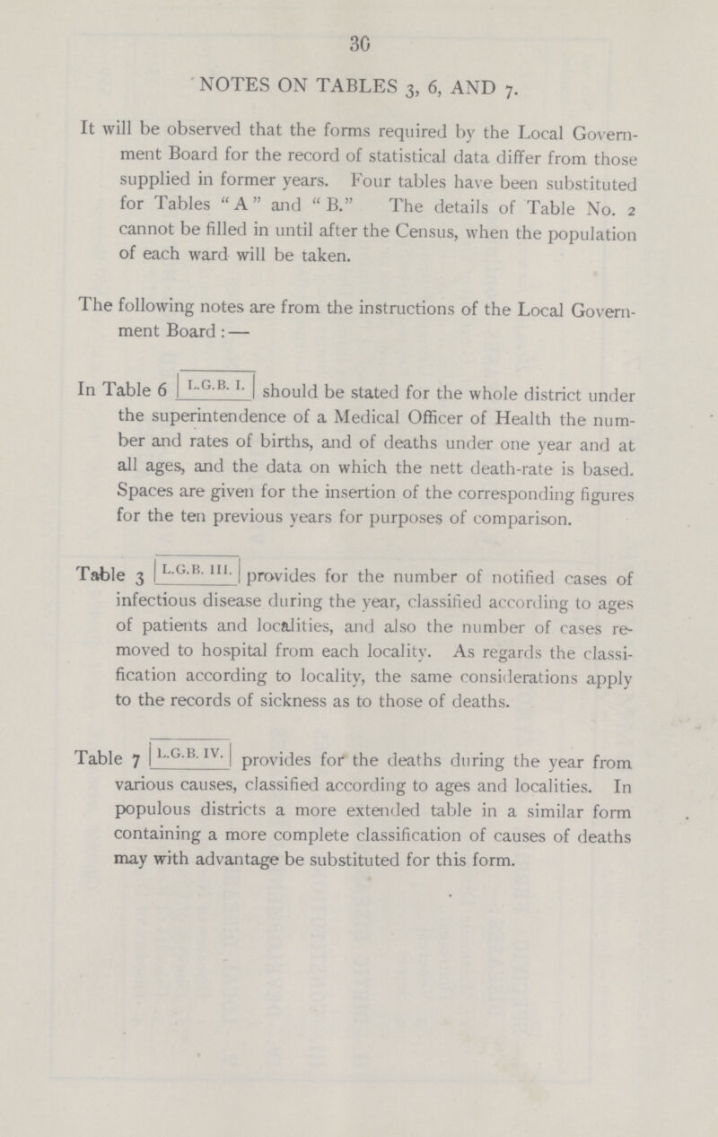 30 NOTES ON TABLES 3, 6, AND 7. It will be observed that the forms required by the Local Govern ment Board for the record of statistical data differ from those supplied in former years. Four tables have been substituted for Tables A and B. The details of Table No. 2 cannot be filled in until after the Census, when the population of each ward will be taken. The following notes are from the instructions of the Local Govern ment Board:— In Table 6 L.G. B. I should be stated for the whole district under the superintendence of a Medical Officer of Health the num ber and rates of births, and of deaths under one year and at all ages, and the data on which the nett death-rate is based. Spaces are given for the insertion of the corresponding figures for the ten previous years for purposes of comparison. Table 3 L.G.B. III provides for the number of notified cases of infectious disease during the year, classified according to ages of patients and localities, and also the number of cases re moved to hospital from each locality. As regards the classi fication according to locality, the same considerations apply to the records of sickness as to those of deaths. Table 7 L.G.B. IV. Provides for the deaths during the year from various causes, classified according to ages and localities. In populous districts a more extended table in a similar form containing a more complete classification of causes of deaths may with advantage be substituted for this form.