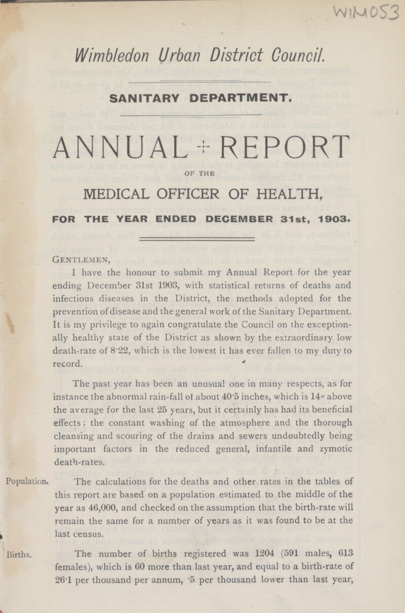 WIM O53 Wimbledon Urban District Council. SANITARY DEPARTMENT. ANNUAL-REPORT of the MEDICAL OFFICER OF HEALTH, FOR THE YEAR ENDED DECEMBER 31st, 1903. Gentlemen, I have the honour to submit my Annual Report for the year ending December 31st 1903, with statistical returns of deaths and infectious diseases in the District, the methods adopted for the prevention of disease and the general work of the Sanitary Department. It is my privilege to again congratulate the Council on the exception ally healthy state of the District as shown by the extraordinary low death-rate of 8.22, which is the lowest it has ever fallen to my duty to record. The past year has been an unusual one in many respects, as for instance the abnormal rain-fall of about 405 inches, which is 14 above the average for the last 25 years, but it certainly has had its beneficial effects ; the constant washing of the atmosphere and the thorough cleansing and scouring of the drains and sewers undoubtedly being important factors in the reduced general, infantile and zymotic death-rates. Population. The calculations for the deaths and other rates in the tables of this report are based on a population estimated to the middle of the year as 46,000, and checked on the assumption that the birth-rate will remain the same for a number of years as it was found to be at the last census. Births. The number of births registered was 1204 (591 males, 613 females), which is 60 more than last year, and equal to a birth-rate of 26.1 per thousand per annum, .5 per thousand lower than last year,