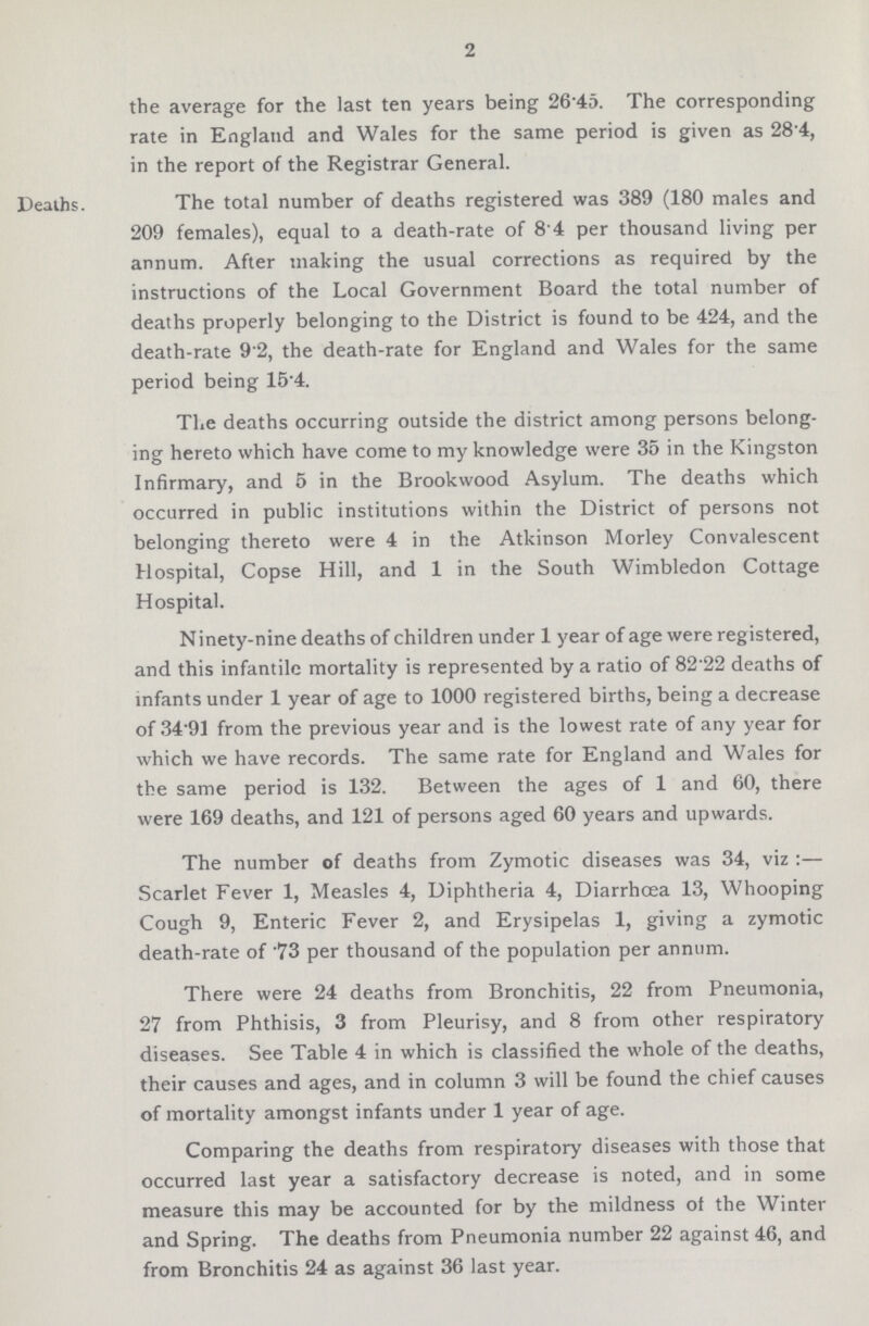 2 the average for the last ten years being 26 45. The corresponding rate in England and Wales for the same period is given as 28'4, in the report of the Registrar General. Deaths. The total number of deaths registered was 389 (180 males and 209 females), equal to a death-rate of 8'4 per thousand living per annum. After making the usual corrections as required by the instructions of the Local Government Board the total number of deaths properly belonging to the District is found to be 424, and the death-rate 9.2, the death-rate for England and Wales for the same period being 15'4. The deaths occurring outside the district among persons belong ing hereto which have come to my knowledge were 35 in the Kingston Infirmary, and 5 in the Brookwood Asylum. The deaths which occurred in public institutions within the District of persons not belonging thereto were 4 in the Atkinson Morley Convalescent Hospital, Copse Hill, and 1 in the South Wimbledon Cottage Hospital. Ninety-nine deaths of children under 1 year of age were registered, and this infantile mortality is represented by a ratio of 82.22 deaths of infants under 1 year of age to 1000 registered births, being a decrease of 34'91 from the previous year and is the lowest rate of any year for which we have records. The same rate for England and Wales for the same period is 132. Between the ages of 1 and 60, there were 169 deaths, and 121 of persons aged 60 years and upwards. The number of deaths from Zymotic diseases was 34, viz:— Scarlet Fever 1, Measles 4, Diphtheria 4, Diarrhoea 13, Whooping Cough 9, Enteric Fever 2, and Erysipelas 1, giving a zymotic death-rate of .73 per thousand of the population per annum. There were 24 deaths from Bronchitis, 22 from Pneumonia, 27 from Phthisis, 3 from Pleurisy, and 8 from other respiratory diseases. See Table 4 in which is classified the whole of the deaths, their causes and ages, and in column 3 will be found the chief causes of mortality amongst infants under 1 year of age. Comparing the deaths from respiratory diseases with those that occurred last year a satisfactory decrease is noted, and in some measure this may be accounted for by the mildness of the Winter and Spring. The deaths from Pneumonia number 22 against 46, and from Bronchitis 24 as against 36 last year.