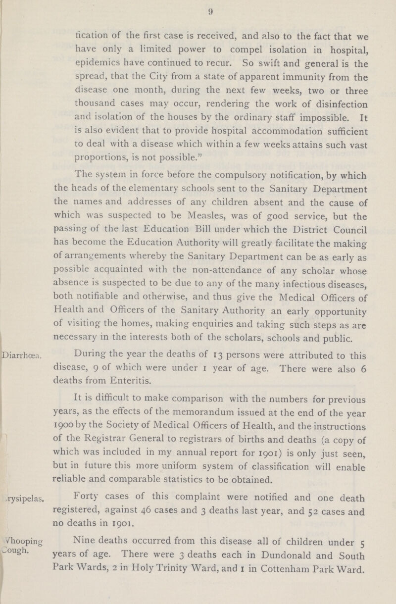 9 fication of the first case is received, and also to the fact that we have only a limited power to compel isolation in hospital, epidemics have continued to recur. So swift and general is the spread, that the City from a state of apparent immunity from the disease one month, during the next few weeks, two or three thousand cases may occur, rendering the work of disinfection and isolation of the houses by the ordinary staff impossible. It is also evident that to provide hospital accommodation sufficient to deal with a disease which within a few weeks attains such vast proportions, is not possible. The system in force before the compulsory notification, by which the heads of the elementary schools sent to the Sanitary Department the names and addresses of any children absent and the cause of which was suspected to be Measles, was of good service, but the passing of the last Education Bill under which the District Council has become the Education Authority will greatly facilitate the making of arrangements whereby the Sanitary Department can be as early as possible acquainted with the non-attendance of any scholar whose absence is suspected to be due to any of the many infectious diseases, both notifiable and otherwise, and thus give the Medical Officers of Health and Officers of the Sanitary Authority an early opportunity of visiting the homes, making enquiries and taking such steps as are necessary in the interests both of the scholars, schools and public. Diarrhœa. During the year the deaths of 13 persons were attributed to this disease, 9 of which were under 1 year of age. There were also 6 deaths from Enteritis. It is difficult to make comparison with the numbers for previous years, as the effects of the memorandum issued at the end of the year 1900 by the Society of Medical Officers of Health, and the instructions of the Registrar General to registrars of births and deaths (a copy of which was included in my annual report for 1901) is only just seen, but in future this more uniform system of classification will enable reliable and comparable statistics to be obtained. Crysipelas. Forty cases of this complaint were notified and one death registered, against 46 cases and 3 deaths last year, and 52 cases and no deaths in 1901. Whooping Cough. Nine deaths occurred from this disease all of children under 5 years of age. There were 3 deaths each in Dundonald and South Park Wards, 2 in Holy Trinity Ward, and 1 in Cottenham Park Ward.