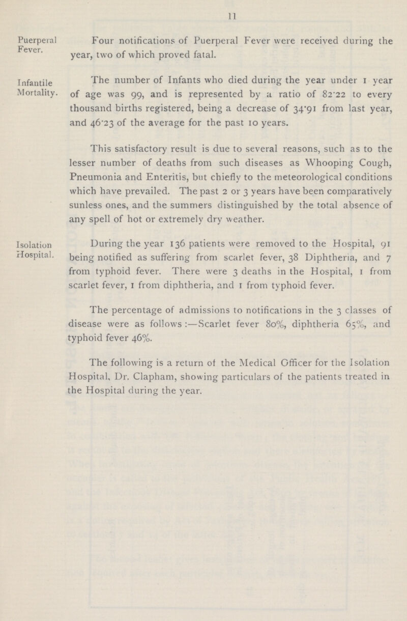 11 Puerperal Fever Four notifications of Puerperal Fever were received during the year, two of which proved fatal. Infantile Mortality The number of Infants who died during the year under 1 year of age was 99, and is represented by a ratio of 82 22 to every thousand births registered, being a decrease of 34.91 from last year, and 46.23 of the average for the past 10 years. This satisfactory result is due to several reasons, such as to the lesser number of deaths from such diseases as Whooping Cough, Pneumonia and Enteritis, but chiefly to the meteorological conditions which have prevailed. The past 2 or 3 years have been comparatively sunless ones, and the summers distinguished by the total absence of any spell of hot or extremely dry weather. Isolation Hospital During the year 136 patients were removed to the Hospital, 91 being notified as suffering from scarlet fever, 38 Diphtheria, and 7 from typhoid fever. There were 3 deaths in the Hospital, 1 from scarlet fever, 1 from diphtheria, and 1 from typhoid fever. The percentage of admissions to notifications in the 3 classes of disease were as follows:—Scarlet fever 80%, diphtheria 65%, and typhoid fever 46%. The following is a return of the Medical Officer for the Isolation Hospital, Dr. Clapham, showing particulars of the patients treated in the Hospital during the year.