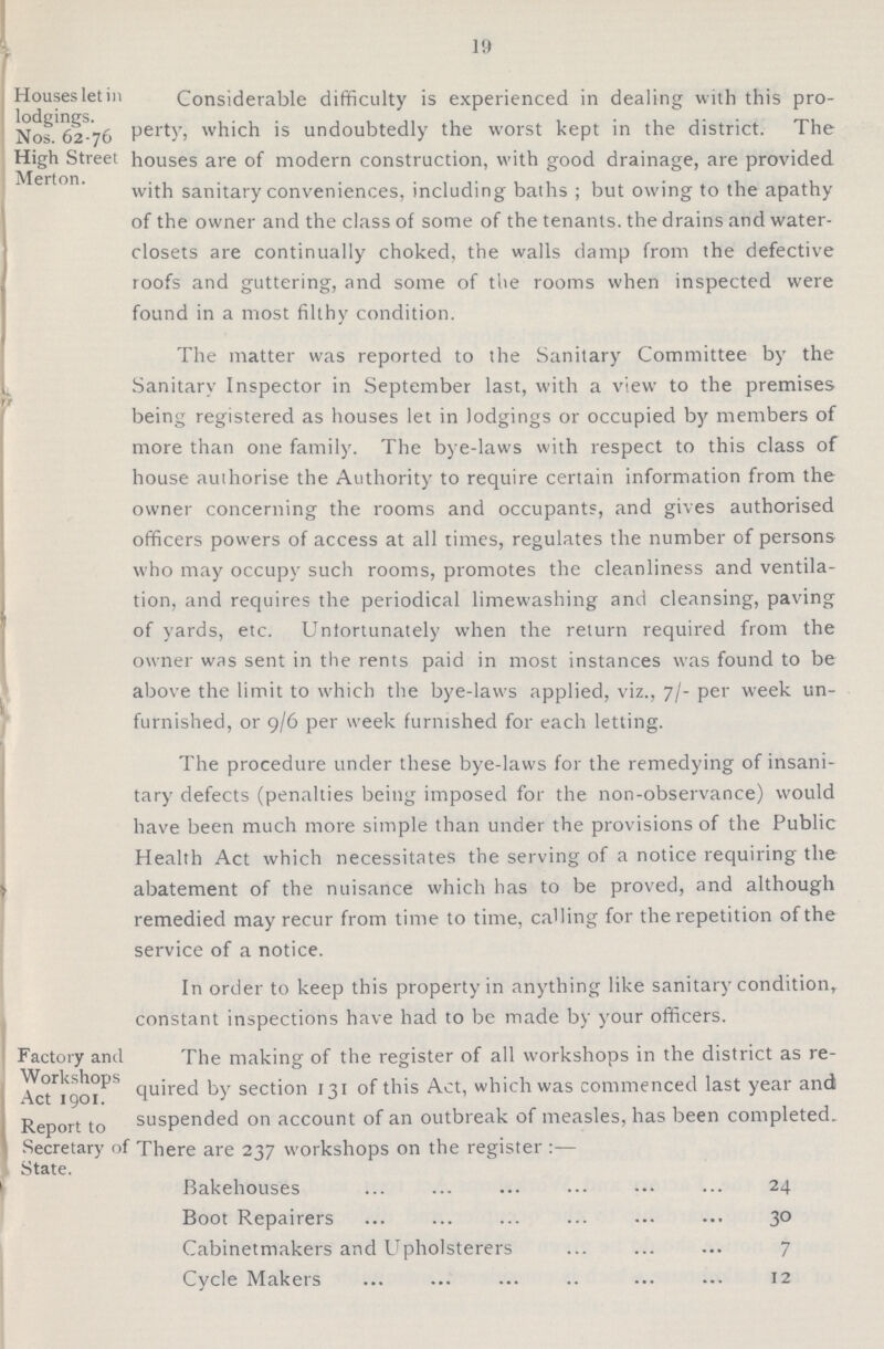 19 Houses let in Considerable difficulty is experienced in dealing with this pro- Nos.'ci2-76 Pert)'j which is undoubtedly the worst kept in the district. The High Streei houses are of modern construction, with good drainage, are provided Merton. . with sanitary conveniences, including baths ; but owing to the apathy of the owner and the class of some of the tenants, the drains and water- closets are continually choked, the walls damp from the defective roofs and guttering, and some of the rooms when inspected were found in a most filthy condition. The matter was reported to the Sanitary Committee by the Sanitary Inspector in September last, with a view to the premises being registered as houses let in lodgings or occupied by members of more than one family. The bye-laws with respect to this class of house authorise the Authority to require certain information from the owner concerning the rooms and occupants, and gives authorised officers powers of access at all times, regulates the number of persons who may occupy such rooms, promotes the cleanliness and ventila tion, and requires the periodical limewashing and cleansing, paving of yards, etc. Unfortunately when the return required from the owner was sent in the rents paid in most instances was found to be above the limit to which the bye-laws applied, viz., 7/- per week un furnished, or 9/6 per week furnished for each letting. The procedure under these bye-laws for the remedying of insani tary defects (penalties being imposed for the non-observance) would have been much more simple than under the provisions of the Public Health Act which necessitates the serving of a notice requiring the abatement of the nuisance which has to be proved, and although remedied may recur from time to time, calling for the repetition of the service of a notice. In order to keep this property in anything like sanitary condition, constant inspections have had to be made by your officers. Factory and The making of the register of all workshops in the district as re Workshops Act 1901. quired hy section 131 of this Act, which was commenced last year and Report to suspended on account of an outbreak of measles, has been completed. Secretary of There are 237 workshops on the register :— State. Bakehouses 24 Boot Repairers 30 Cabinetmakers and Upholsterers 7 Cycle Makers 12