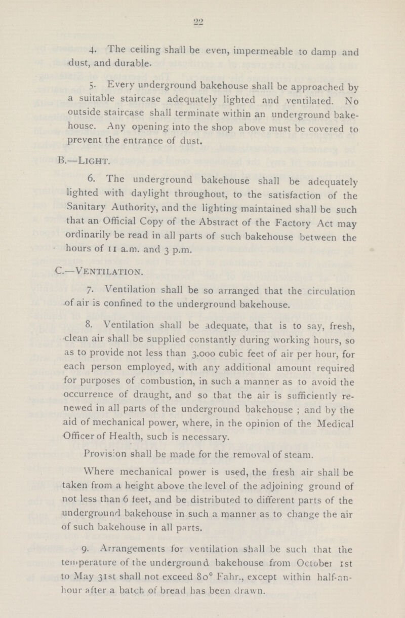 22 4. The ceiling shall be even, impermeable to damp and dust, and durable. 5. Every underground bakehouse shall be approached by a suitable staircase adequately lighted and ventilated. No outside staircase shall terminate within an underground bake house. Any opening into the shop above must be covered to prevent the entrance of dust. B.—Light. 6. The underground bakehouse shall be adequately lighted with daylight throughout, to the satisfaction of the Sanitary Authority, and the lighting maintained shall be such that an Official Copy of the Abstract of the Factory Act may ordinarily be read in all parts of such bakehouse between the hours of 11 a.m. and 3 p.m. C.—Ventilation. 7. Ventilation shall be so arranged that the circulation of air is confined to the underground bakehouse. 8. Ventilation shall be adequate, that is to say, fresh, clean air shall be supplied constantly during working hours, so as to provide not less than 3.000 cubic feet of air per hour, for each person employed, with any additional amount required for purposes of combustion, in such a manner as to avoid the occurrence of draught, and so that the air is sufficiently re newed in all parts of the underground bakehouse ; and by the aid of mechanical power, where, in the opinion of th° Medical Officerof Health, such is necessary. Provision shall be made for the removal of steam. Where mechanical power is used, the fiesh air shall be taken from a height above the level of the adjoining ground of not less than 6 feet, and be distributed to different parts of the underground bakehouse in such a manner as to change the air of such bakehouse in all parts. 9. Arrangements for ventilation shall be such that the temperature of the underground bakehouse from October 1st to May 31st shall not exceed 8o° Fahr., except within half-nn hour after a batch of bread has been drawn.