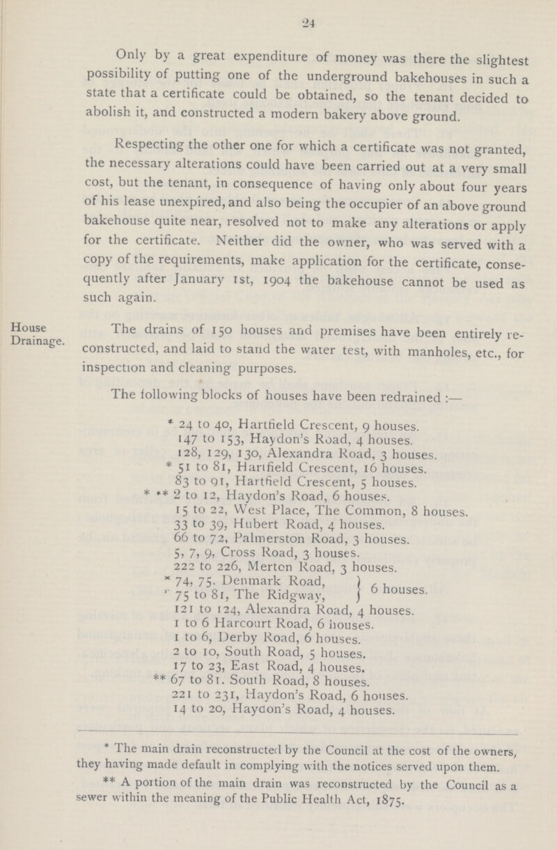 24 Only by a great expenditure of money was there the slightest possibility of putting one of the underground bakehouses in such a state that a certificate could be obtained, so the tenant decided to abolish it, and constructed a modern bakery above ground. Respecting the other one for which a certificate was not granted, the necessary alterations could have been carried out at a very small cost, but the tenant, in consequence of having only about four years of his lease unexpired, and also being the occupier of an above ground bakehouse quite near, resolved not to make any alterations or apply for the certificate. Neither did the owner, who was served with a copy of the requirements, make application for the certificate, conse quently after January 1st, 1904 the bakehouse cannot be used as such again. House The drains of 150 houses and premises have been entirely re- Drainage. Consteucted, and laid to stand the water test, with manholes, etc., for inspection and cleaning purposes. The following blocks of houses have been redrained :— * 24 to 40, Hartfield Crescent, 9 houses. 147 to 153, Haydon's Road, 4 houses. 128, 129, 130, Alexandra Road, 3 houses. * 51 to 81, Harifield Crescent, 16 houses. 83 to qi, Hartfield Crescent, 5 houses. * •* 2 to 12, Haydon's Road, 6 houses. 15 to 22, West Place, The Common, 8 houses. 33 t0 39, Hubert Road, 4 houses. 66 to 72, Palmerston Road, 3 houses. 5, 7, 9, Cross Road, 3 houses. 222 to 226, Merton Road, 3 houses. × 74, 75- Denmark Road, , , 75 to Si, The Ridgwav, 6 nouses- 121 to 124, Alexandra Road, 4 houses. I to 6 Harcoiirt Road, 6 houses. 1 to 6, Derby Road, 6 houses. 2 to 10, South Road, 5 houses. 17 to 23, East Road, 4 houses. ** 67 to 81. South Road, 8 houses. 221 to 231, Haydon's Road, 6 houses. 14 to 20, Haydon's Road, 4 houses. * The main drain reconstructed by the Council at the cost of the owners, they having made default in complying with the notices served upon them. ** A portion of the main drain was reconstructed by the Council as a sewer within the meaning of the Public Health Act, 1875.