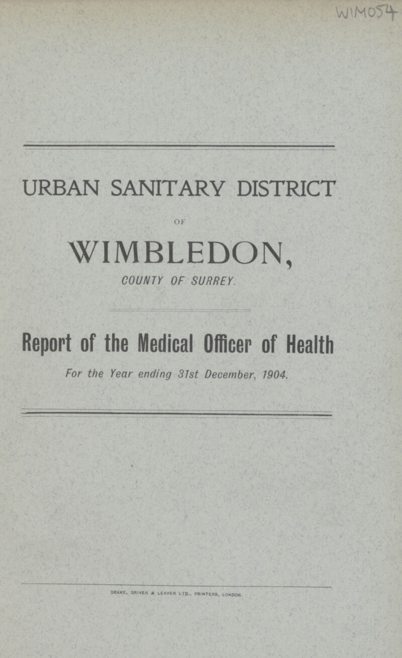 WIM054 URBAN SANITARY DISTRICT OF WIMBLEDON, COUNTY OF SURREY. Report or the Medical Officer of Health For the Year ending 31st December, 1904. DRAKE, DRIVER & LEAVER LTD., PRINTERS, LONDON.