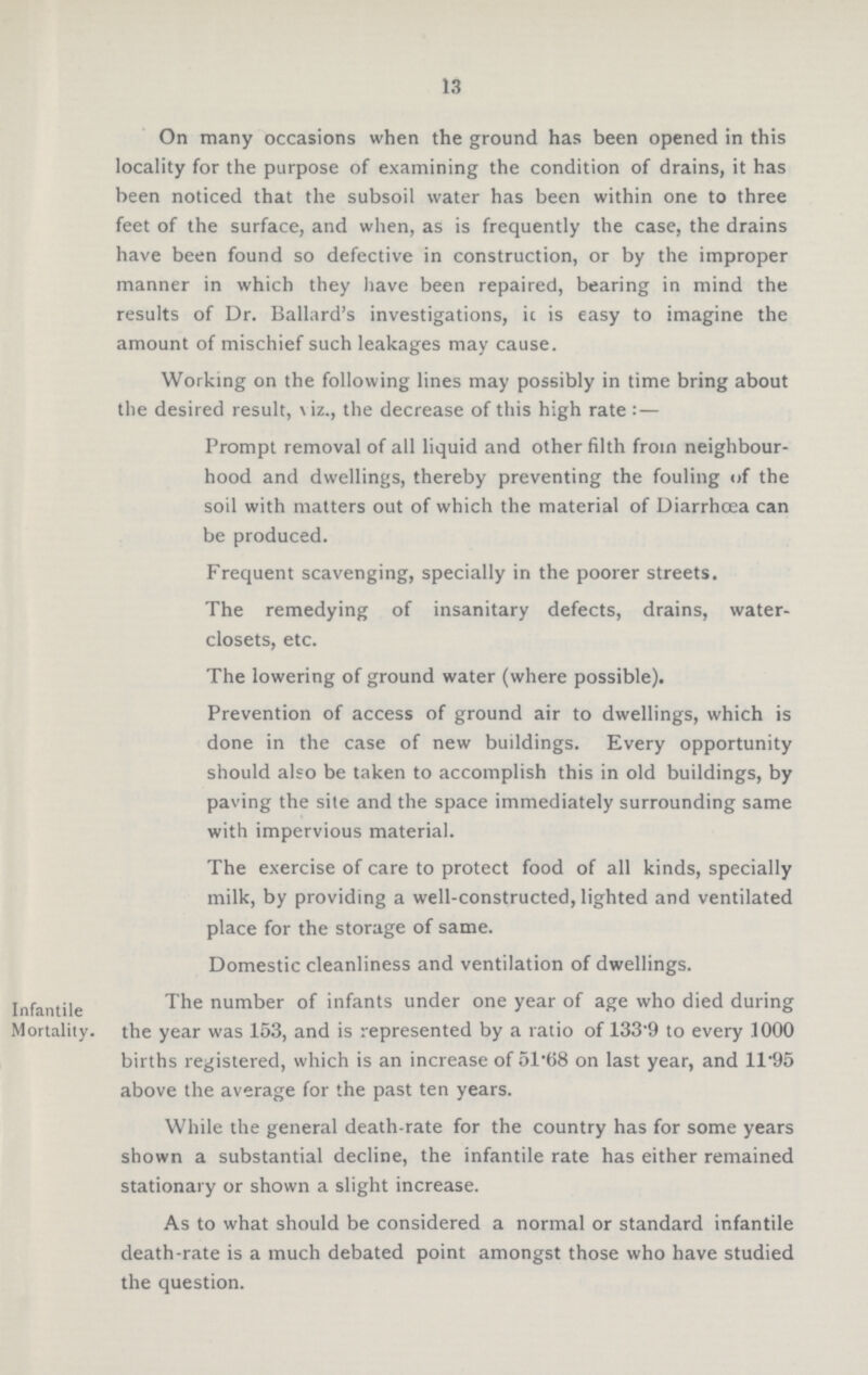 13 On many occasions when the ground has been opened in this locality for the purpose of examining the condition of drains, it has been noticed that the subsoil water has been within one to three feet of the surface, and when, as is frequently the case, the drains have been found so defective in construction, or by the improper manner in which they have been repaired, bearing in mind the results of Dr. Ballard's investigations, it is easy to imagine the amount of mischief such leakages may cause. Working on the following lines may possibly in time bring about the desired result, viz., the decrease of this high rate:— Prompt removal of all liquid and other filth from neighbour hood and dwellings, thereby preventing the fouling of the soil with matters out of which the material of Diarrhœa can be produced. Frequent scavenging, specially in the poorer streets. The remedying of insanitary defects, drains, water closets, etc. The lowering of ground water (where possible). Prevention of access of ground air to dwellings, which is done in the case of new buildings. Every opportunity should also be taken to accomplish this in old buildings, by paving the site and the space immediately surrounding same with impervious material. The exercise of care to protect food of all kinds, specially milk, by providing a well-constructed, lighted and ventilated place for the storage of same. Domestic cleanliness and ventilation of dwellings. Infantile Mortality. The number of infants under one year of age who died during the year was 153, and is represented by a ratio of 133.9 to every 1000 births registered, which is an increase of 51.68 on last year, and 11.95 above the average for the past ten years. While the general death-rate for the country has for some years shown a substantial decline, the infantile rate has either remained stationary or shown a slight increase. As to what should be considered a normal or standard infantile death-rate is a much debated point amongst those who have studied the question.