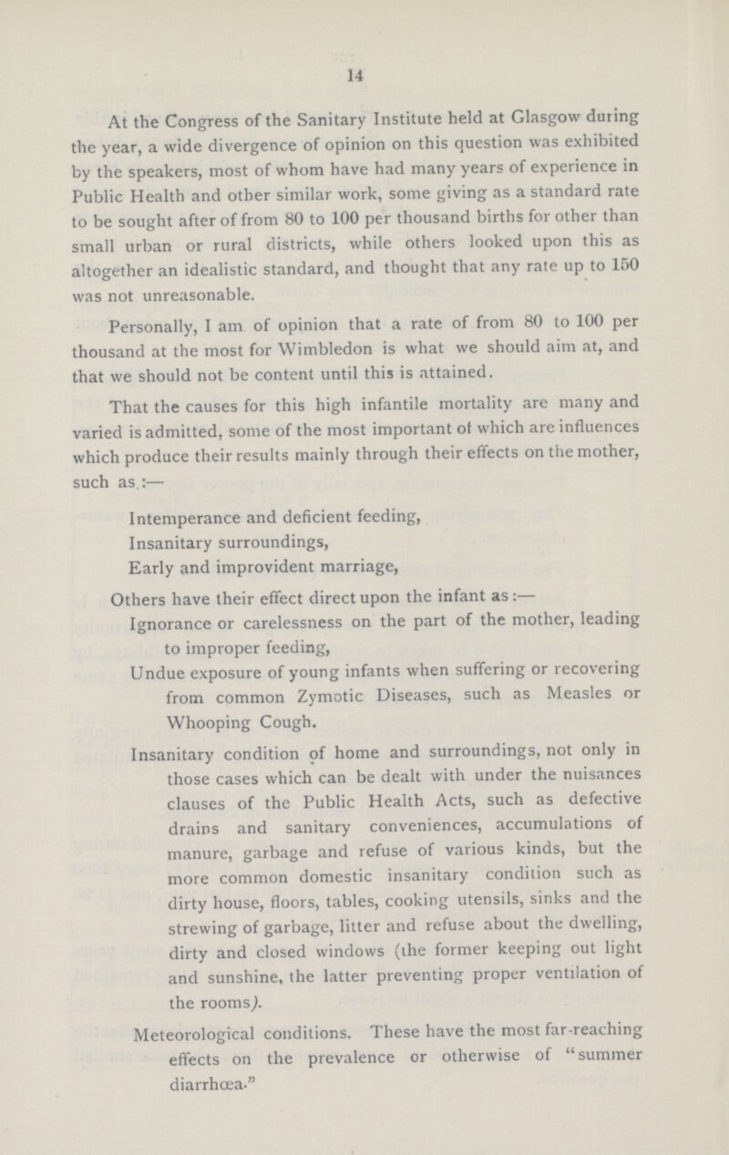 14 At the Congress of the Sanitary Institute held at Glasgow during the year, a wide divergence of opinion on this question was exhibited by the speakers, most of whom have had many years of experience in Public Health and other similar work, some giving as a standard rate to be sought after of from 80 to 100 per thousand births for other than small urban or rural districts, while others looked upon this as altogether an idealistic standard, and thought that any rate up to 150 was not unreasonable. Personally, I am of opinion that a rate of from 80 to 100 per thousand at the most for Wimbledon is what we should aim at, and that we should not be content until this is attained. That the causes for this high infantile mortality are many and varied is admitted, some of the most important of which are influences which produce their results mainly through their effects on the mother, such as.:— Intemperance and deficient feeding, Insanitary surroundings, Early and improvident marriage, Others have their effect direct upon the infant as:— Ignorance or carelessness on the part of the mother, leading to improper feeding, Undue exposure of young infants when suffering or recovering from common Zymotic Diseases, such as Measles or Whooping Cough. Insanitary condition of home and surroundings, not only in those cases which can be dealt with under the nuisances clauses of the Public Health Acts, such as defective drains and sanitary conveniences, accumulations of manure, garbage and refuse of various kinds, but the more common domestic insanitary condition such as dirty house, floors, tables, cooking utensils, sinks and the strewing of garbage, litter and refuse about the dwelling, dirty and closed windows (the former keeping out light and sunshine, the latter preventing proper ventilation of the rooms). Meteorological conditions. These have the most far-reaching effects on the prevalence or otherwise of summer diarrhœa.