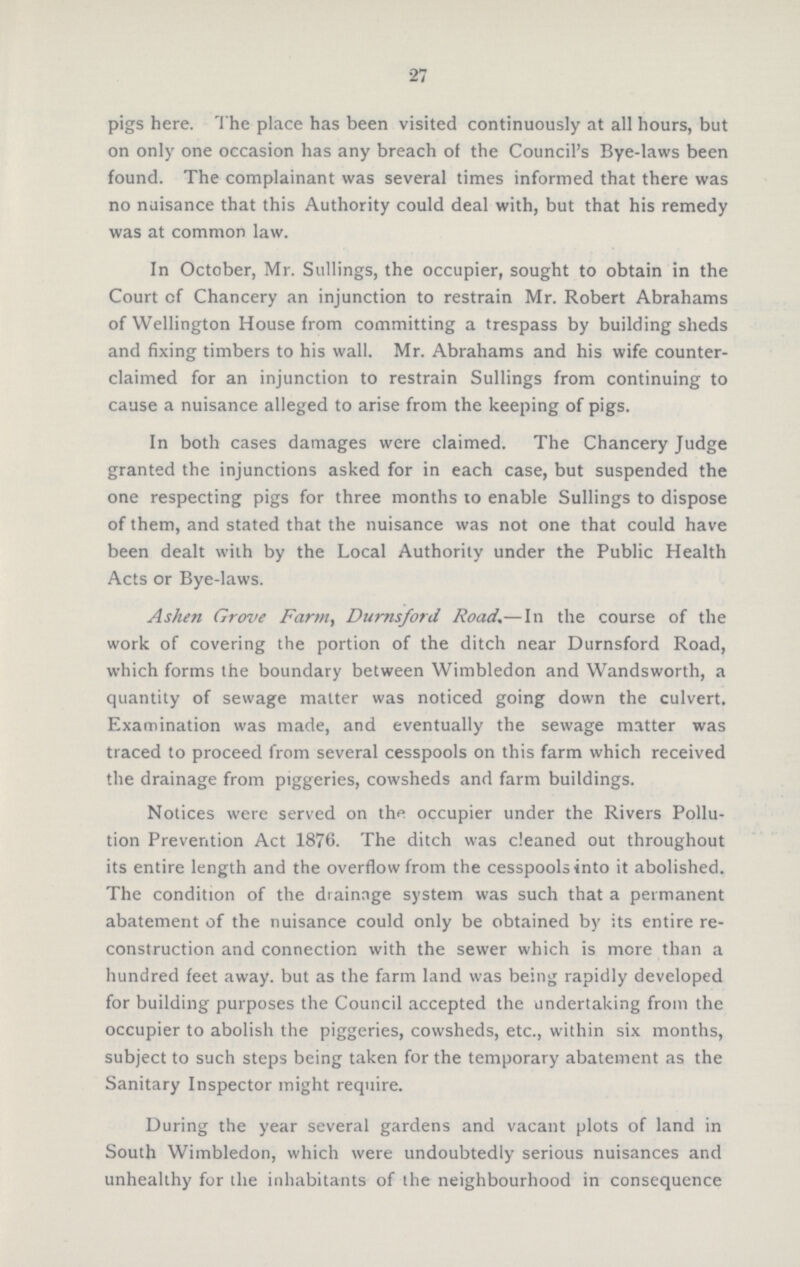 27 pigs here. The place has been visited continuously at all hours, but on only one occasion has any breach of the Council's Bye-laws been found. The complainant was several times informed that there was no nuisance that this Authority could deal with, but that his remedy was at common law. In October, Mr. Sullings, the occupier, sought to obtain in the Court of Chancery an injunction to restrain Mr. Robert Abrahams of Wellington House from committing a trespass by building sheds and fixing timbers to his wall. Mr. Abrahams and his wife counter claimed for an injunction to restrain Sullings from continuing to cause a nuisance alleged to arise from the keeping of pigs. In both cases damages were claimed. The Chancery Judge granted the injunctions asked for in each case, but suspended the one respecting pigs for three months to enable Sullings to dispose of them, and stated that the nuisance was not one that could have been dealt with by the Local Authority under the Public Health Acts or Bye-laws. Ashen Grove Farm, Durnsford Road.—In the course of the work of covering the portion of the ditch near Durnsford Road, which forms the boundary between Wimbledon and Wandsworth, a quantity of sewage matter was noticed going down the culvert. Examination was made, and eventually the sewage matter was traced to proceed from several cesspools on this farm which received the drainage from piggeries, cowsheds and farm buildings. Notices were served on the occupier under the Rivers Pollu tion Prevention Act 1876. The ditch was cleaned out throughout its entire length and the overflow from the cesspools into it abolished. The condition of the drainage system was such that a permanent abatement of the nuisance could only be obtained by its entire re construction and connection with the sewer which is more than a hundred feet away, but as the farm land was being rapidly developed for building purposes the Council accepted the undertaking from the occupier to abolish the piggeries, cowsheds, etc., within six months, subject to such steps being taken for the temporary abatement as the Sanitary Inspector might require. During the year several gardens and vacant plots of land in South Wimbledon, which were undoubtedly serious nuisances and unhealthy for the inhabitants of the neighbourhood in consequence