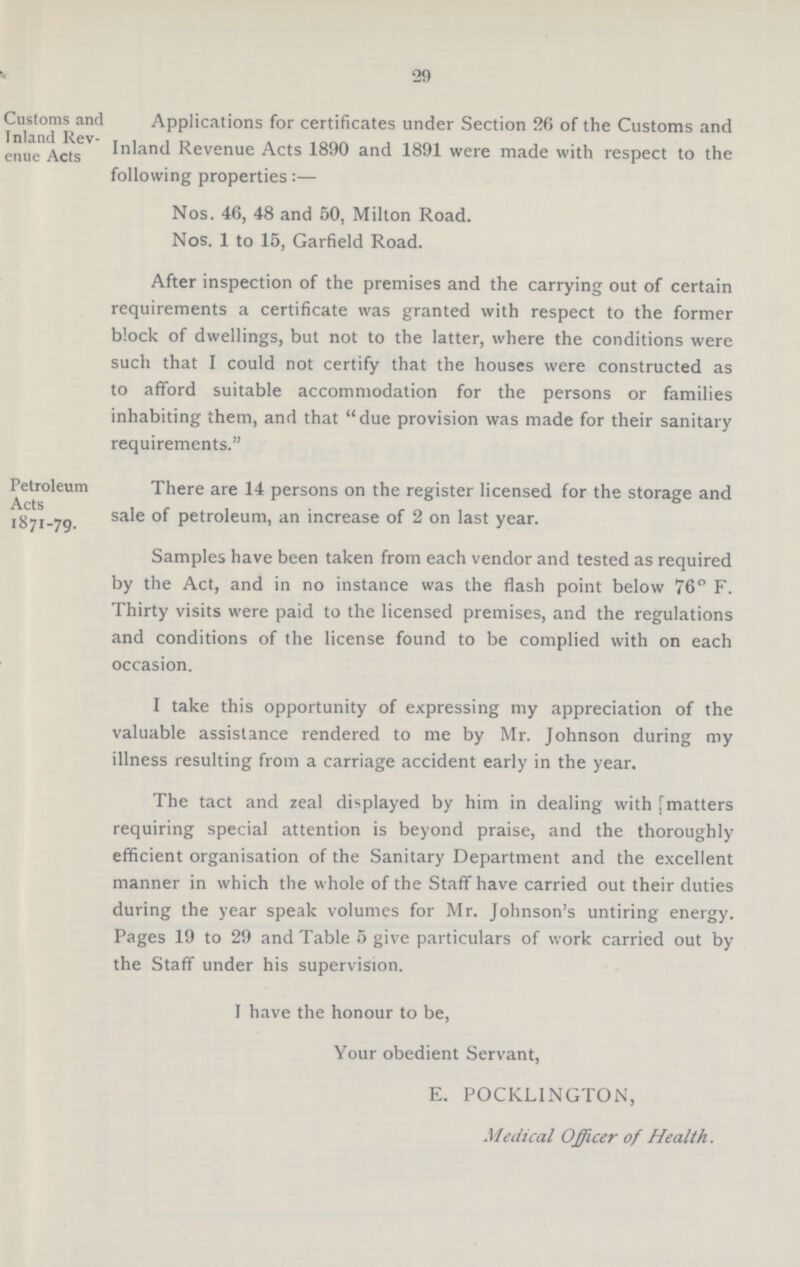 29 Customs and Inland Rev enue Acts Applications for certificates under Section 26 of the Customs and Inland Revenue Acts 1890 and 1891 were made with respect to the following properties:— Nos. 46, 48 and 50, Milton Road. Nos. 1 to 15, Garfield Road. After inspection of the premises and the carrying out of certain requirements a certificate was granted with respect to the former block of dwellings, but not to the latter, where the conditions were such that I could not certify that the houses were constructed as to afford suitable accommodation for the persons or families inhabiting them, and that due provision was made for their sanitary requirements. Petroleum Acts *871-79- There are 14 persons on the register licensed for the storage and sale of petroleum, an increase of 2 on last year. Samples have been taken from each vendor and tested as required by the Act, and in no instance was the flash point below 76° F. Thirty visits were paid to the licensed premises, and the regulations and conditions of the license found to be complied with on each occasion. I take this opportunity of expressing my appreciation of the valuable assistance rendered to me by Mr. Johnson during my illness resulting from a carriage accident early in the year. The tact and zeal displayed by him in dealing with fmatters requiring special attention is beyond praise, and the thoroughly efficient organisation of the Sanitary Department and the excellent manner in which the whole of the Staff have carried out their duties during the year speak volumes for Mr. Johnson's untiring energy. Pages 19 to 29 and Table 5 give particulars of work carried out by the Staff under his supervision. I have the honour to be, Your obedient Servant, E. POCKLINGTON, Medical Officer of Health.