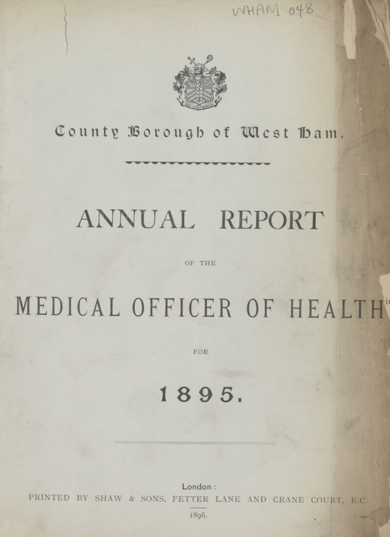 WHAM 048 County Borough of west ham. ANNUAL REPORT of the MEDICAL OFFICER OF HEALTH for 1 895. J London: PRINTED BY SHAW & SONS, FETTER LANE AND CRANE COURT, E.C. 1896