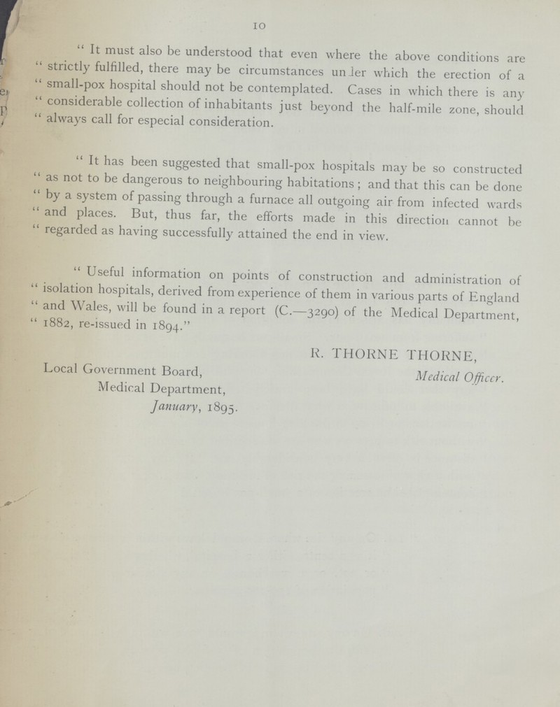 10 It must also be understood that even where the above conditions are strictly fulfilled, there may be circumstances unier which the erection of a small-pox hospital should not be contemplated. Cases in which there is any considerable collection of inhabitants just beyond the half-mile zone, should always call for especial consideration. It has been suggested that small-pox hospitals may be so constructed as not to be dangerous to neighbouring habitations; and that this can be done by a system of passing through a furnace all outgoing air from infected wards and places. But, thus far, the efforts made in this direction cannot be regarded as having successfully attained the end in view. Useful information on points of construction and administration of isolation hospitals, derived from experience of them in various parts of England and Wales, will be found in a report (C.—3290) of the Medical Department, 1882, re-issued in 1894. R. THORNE THORNE, Local Government Board, Medical Officer. Medical Department, January, 1895.