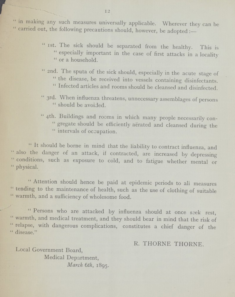 12 in making any such measures universally applicable. Wherever they can be carried out, the following precautions should, however, be adopted:— Ist. The sick should be separated from the healthy. This is especially important in the case of first attacks in a locality or a household. 2nd. The sputa of the sick should, especially in the acute stage of the disease, be received into vessels containing disinfectants. Infected articles and rooms should be cleansed and disinfected. 3rd. When influenza threatens, unnecessary assemblages of persons should be avoided. 4th. Buildings and rooms in which many people necessarily con gregate should be efficiently aerated and cleansed during the intervals of occupation. It should be borne in mind that the liability to contract influenza, and also the danger of an attack, if contracted, are increased by depressing conditions, such as exposure to cold, and to fatigue whether mental or physical. Attention should hence be paid at epidemic periods to all measures tending to the maintenance of health, such as the use of clothing of suitable warmth, and a sufficiency of wholesome food. Persons who are attacked by influenza should at once seek rest, warmth, and medical treatment, and they should bear in mind that the risk of relapse, with dangerous complications, constitutes a chief danger of the disease. R. THORNE THORNE. Local Government Board, Medical Department, March 6th, 1895.