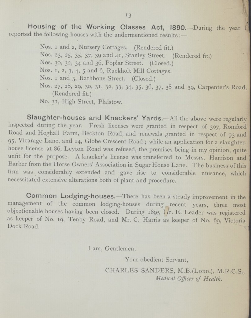 13 Housing of the Working Classes Act, 1890.—During the year I reported the following houses with the undermentioned results:— Nos. I and 2, Nursery Cottages. (Rendered fit.) Nos. 23, 25, 35, 37, 39 and 41, Stanley Street. (Rendered fit.) Nos. 30, 32, 34 and 36, Poplar Street. (Closed.) Nos. 1, 2, 3, 4, 5 and 6, Ruckholt Mill Cottages. Nos. 1 and 3, Rathbone Street. (Closed.) Nos. 27, 28, 29, 30, 31, 32, 33, 34, 35, 36, 37, 38 and 39, Carpenter's Road, (Rendered fit.) No. 31, High Street, Plaistow. Slaughter-houses and Knackers' Yards.—All the above were regularly inspected during the year. Fresh licenses were granted in respect of 307, Romford Road and Hoghall Farm, Beckton Road, and renewals granted in respect of 93 and 95, Vicarage Lane, and 14, Globe Crescent Road ; while an application for a slaughter house license at 86, Leyton Road was refused, the premises being in my opinion, quite unfit for the purpose. A knacker's license was transferred to Messrs. Harrison and Barber from the Horse Owners' Association in Sugar House Lane. The business of this firm was considerably extended and gave rise to considerable nuisance, which necessitated extensive alterations both of plant and procedure. Common Lodging-houses.—There has been a steady improvement in the management of the common lodging-houses during recent years, three most objectionable houses having been closed. During 1895 ???r. E. Leader was registered as keeper of No. 19, Tenby Road, and Mr. C. Harris as keeper of No. 69, Victoria Dock Road. I am, Gentlemen, Your obedient Servant, CHARLES SANDERS, M.B.(Lond.), M.R.C.S., Medical Officer of Health.