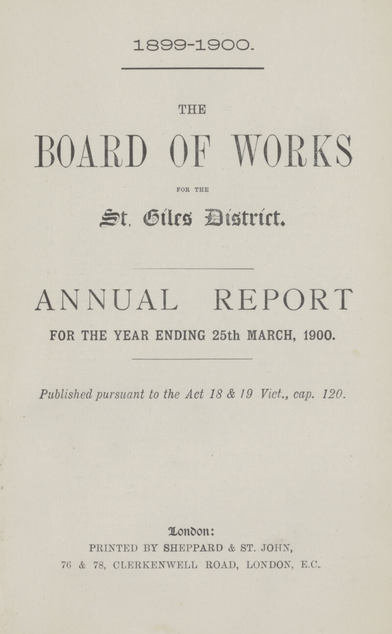1899-1900. THE BOARD OF WORKS for the St.Giles District. AN iNUAL REPORT FOR THE YEAR ENDING 25th MARCH, 1900. Published pursuant to the Act 18 & 19 Vict., cap. 120. London PRINTED BY SHEPPARD & ST. JOHN, 76 & 78, CLERKENWELL ROAD, LONDON, E.C.