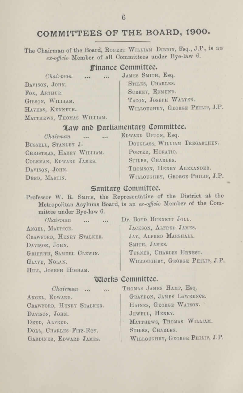 6 COMMITTEES OF THE BOARD, 1900. The Chairman of the Board, Robert William Dibdin, Esq., J.P., is an ex-officio Member of all Committees under Bye-law 6. Finance Committee. Chairman James Smith, Esq. Davison, John. Stiles, Charles. Fox, Arthur. Surrey, Edmund. Gibson, William. Tacon, Joseph Walter. Haters, Kenneth. Willoughby, George Philip, J.P. Matthews, Thomas William. Xavv ait& parliamentary Committee. Chairman Edward Upton, Esq. Bussell, Stanley J. Douglass, William Tregarthen. Christmas, Harry William. Porter, Horatio. Coleman, Edward James. Stiles, Charles. Davison, John. Thomson, Henry Alexander. Deed, Martin. Willoughby, George Philip, J.P. Sanitary Committee. Professor W. R. Smith, the Representative of the District at the Metropolitan Asylums Board, is an ex-officio Member of the Com mittee under Bye-law 6. Chairman Dr. Boyd Burnett Joll. Angel, Maurice. Jackson, Alfred James. Crawford, Henry Stalker. Jay, Alfred Marshall. Davison, John. Smith, James. Griffith, Samuel Clewin. Turner, Charles Ernest. Glave, Nolan. Willoughby, George Philip, J.P. Hill, Joseph Higham. Worrks Committee. Chairman Thomas James Hamp, Esq. Angel, Edward. Graydon, James Lawrence. Crawford, Henry Stalker. Haines, George Watson. Davison, John. Jewell, Henry. Deed, Alfred. Matthews, Thomas William. Doll, Charles Fitz-Roy. Stiles, Charles. Gardiner, Edward James. Willoughby, George Philip, J.P.