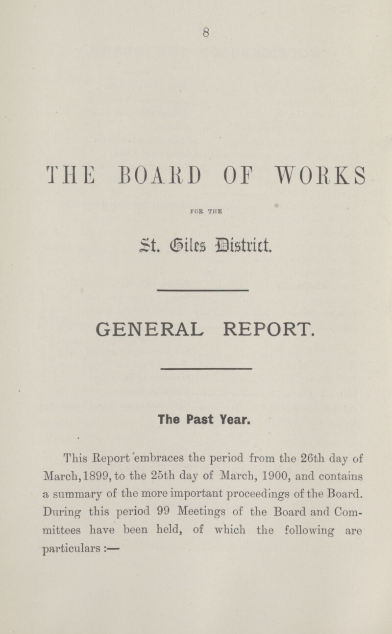 8 THE BOARD OF WORKS for the St Giles -District. GENERAL REPORT. The Past Year. This Report'embraces the period from the 26th day of March, 1899, to the 25th day of March, 1900, and contains a summary of the more important proceedings of the Board. During this period 99 Meetings of the Board and Com mittees have been held, of which the following are particulars:—