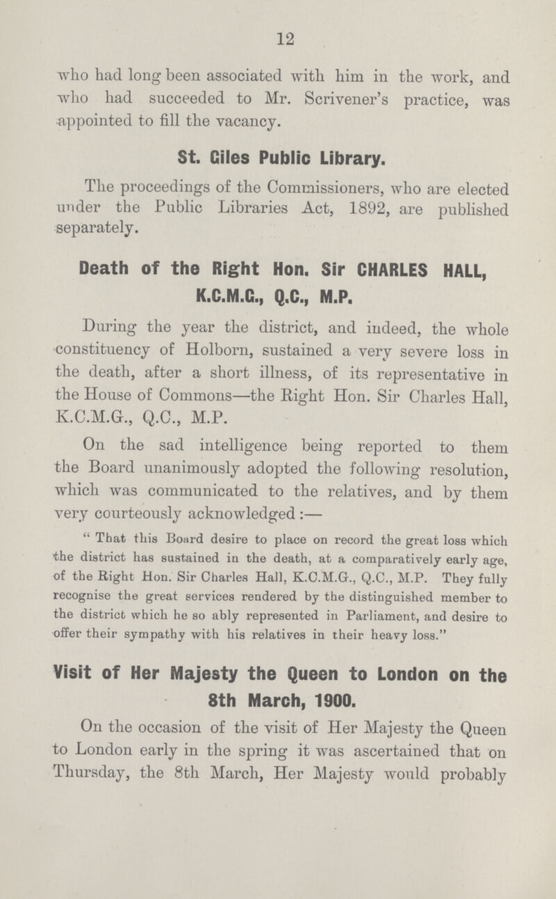 12 who had long been associated with him in the work, and who had succeeded to Mr. Scrivener's practice, was appointed to fill the vacancy. St. Giles Public Library. The proceedings of the Commissioners, who are elected under the Public Libraries Act, 1892, are published separately. Death of the Right Hon. Sir CHARLES HALL, K.C.M.G., Q.C., M.P. During the year the district, and indeed, the whole constituency of Holborn, sustained a very severe loss in the death, after a short illness, of its representative in the House of Commons—the Right Hon. Sir Charles Hall, K.C.M.Gr., Q.C., M.P. On the sad intelligence being reported to them the Board unanimously adopted the following resolution, which was communicated to the relatives, and by them very courteously acknowledged:— That this Board desire to place on record the great loss which the district has sustained in the death, at a comparatively early age, of the Right Hon. Sir Charles Hall, K.C.M.G., Q.C., M.P. They fully recognise the great services rendered by the distinguished member to the district which he so ably represented in Parliament, and desire to offer their sympathy with his relatives in their heavy loss. Visit of Her Majesty the Queen to London on the 8th March, 1900. On the occasion of the visit of Her Majesty the Queen to London early in the spring it was ascertained that on Thursday, the 8th March, Her Majesty would probably