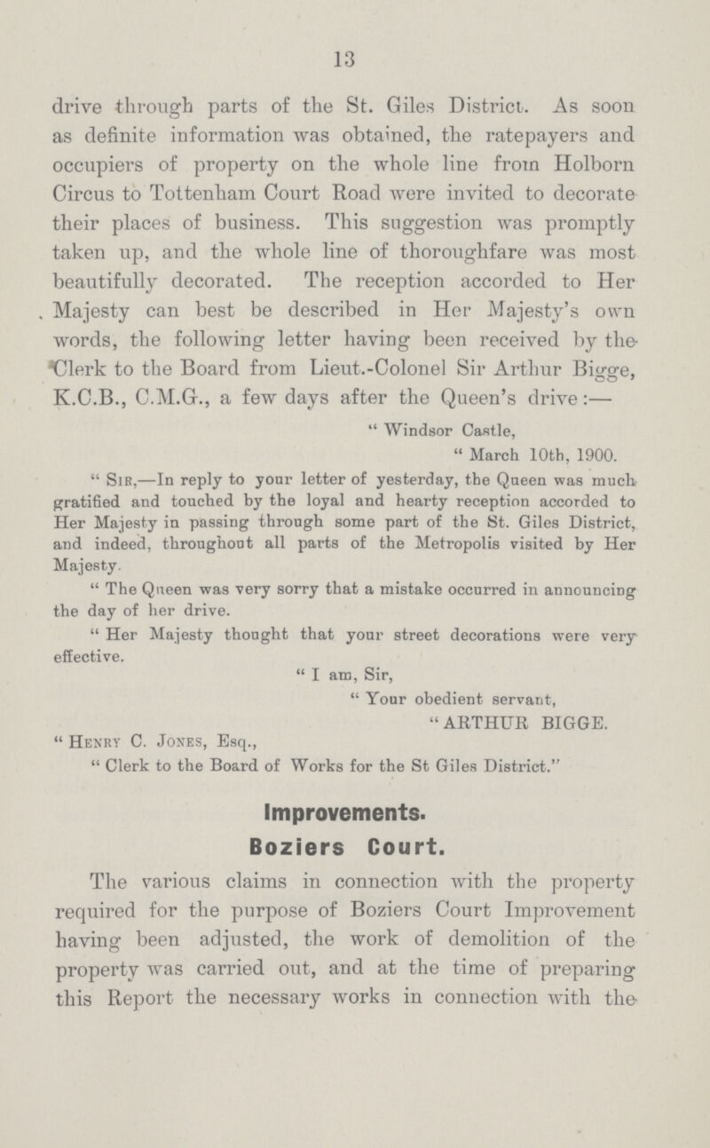 13 drive through parts of the St. Giles District. As soon as definite information was obtained, the ratepayers and occupiers of property on the whole line from Holborn Circus to Tottenham Court Road were invited to decorate their places of business. This suggestion was promptly taken up, and the whole line of thoroughfare was most beautifully decorated. The reception accorded to Her Majesty can best be described in Her Majesty's own words, the following letter having been received by the Clerk to the Board from Lieut.-Colonel Sir Arthur Bigge, K.C.B., C.M.C., a few days after the Queen's drive:—  Windsor Castle, March 10th, 1900. Sir,—In reply to your letter of yesterday, the Queen was much gratified and touched by the loyal and hearty reception accorded to Her Majesty in passing through some part of the St. Giles District, and indeed, throughout all parts of the Metropolis visited by Her Majesty. The Queen was very sorry that a mistake occurred in announcing the day of her drive. Her Majesty thought that your street decorations were very effective. I am, Sir, Your obedient servant, ARTHUR BIGGE.  Henry C. Jones, Esq.,  Clerk to the Board of Works for the St Giles District. Improvements. Boziers Court. The various claims in connection with the property required for the purpose of Boziers Court Improvement having been adjusted, the work of demolition of the property was carried out, and at the time of preparing this Report the necessary works in connection with the-