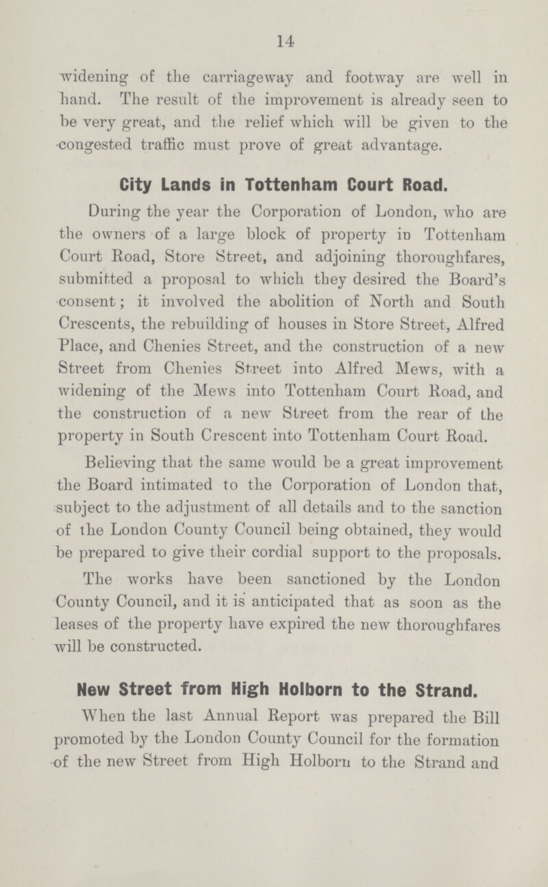 14 widening of the carriageway and footway are well in hand. The resnlt of the improvement is already seen to be very great, and the relief which will be given to the congested traffic must prove of great advantage. City Lands in Tottenham Court Road. During the year the Corporation of London, who are the owners of a large block of property in Tottenham Court Road, Store Street, and adjoining thoroughfares, submitted a proposal to wliich they desired the Board's consent; it involved the abolition of North and South Crescents, the rebuilding of houses in Store Street, Alfred Place, and Chenies Street, and the construction of a new Street from Chenies Street into Alfred Mews, with a widening of the Mews into Tottenham Court Road, and the construction of a new Street from the rear of the property in South Crescent into Tottenham Court Road. Believing that the same would be a great improvement the Board intimated to the Corporation of London that, subject to the adjustment of all details and to the sanction of the London County Council being obtained, they would be prepared to give their cordial support to the proposals. The works have been sanctioned by the London County Council, and it is anticipated that as soon as the leases of the property have expired the new thoroughfares will be constructed. New Street from High Holborn to the Strand. When the last Annual Report was prepared the Bill promoted by the London County Council for the formation of the new Street from High Holborn to the Strand and