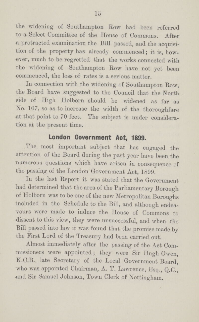 15 the widening of Southampton Row had been referred to a Select Committee of the House of Commons. After a protracted examination the Bill passed, and the acquisi tion of the property has already commenced; it is, how ever, much to be regretted that the works connected with the widening of Southampton Row have not yet been commenced, the loss of rates is a serious matter. In connection with the widening of Southampton Row, the Board have suggested to the Council that the North side of High Holborn should be widened as far as No. 107, so as to increase the width of the thoroughfare at that point to 70 feet. The subject is under considera tion at the present time. London Covernment Act, 1899. The most important subject that has engaged the attention of the Board during the past year have been the numerous questions which have arisen in consequence of the passing of the London Government Act, 1899. In the last Report it was stated that the Government had determined that the area of the Parliamentary Borough of Holborn was to be one of the new Metropolitan Boroughs included in the Schedule to the Bill, and although endea vours were made to induce the House of Commons to dissent to this view, they were unsuccessful, and when the Bill passed into law it was found that the promise made by the First Lord of the Treasury had been carried out. Almost immediately after the passing of the Act Com missioners were appointed; they were Sir Hugh Owen, K.C.B., late Secretary of the Local Government Board, who was appointed Chairman, A. T. Lawrence, Esq., Q.C., and Sir Samuel Johnson, Town Clerk of Nottingham.