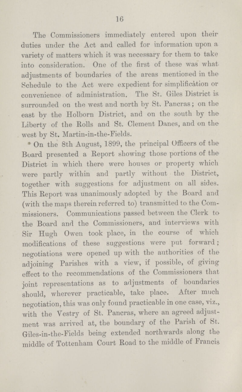 16 The Commissioners immediately entered upon their duties under the Act and called for information upon a variety of matters which it was necessary for them to take into consideration. One of the first of these was what adjustments of boundaries of the areas mentioned in the Schedule to the Act were expedient for simplification or convenience of administration. The St. Giles District is surrounded on the west and north by St. Pancras; on the east by the Holborn District, and on the south by the Liberty of the Rolls and St. Clement Danes, and on the west by St. Martin-in-the-Fields. *On the 8th August, 1899, the principal Officers of the Board presented a Report showing those portions of the District in which there were houses or property which were partly within and partly without the District, together with suggestions for adjustment on all sides. This Report was unanimously adopted by the Board and (with the maps therein referred to) transmitted to the Com missioners. Communications passed between the Clerk to the Board and the Commissioners, and interviews with Sir Hugh Owen took place, in the course of which modifications of these suggestions were put forward; negotiations were opened up with the authorities of the adjoining Parishes with a view, if possible, of giving effect to the recommendations of the Commissioners that joint representations as to adjustments of boundaries should, wherever practicable, take place. After much negotiation, this was only found practicable in one case, viz., with the Vestry of St. Pancras, where an agreed adjust ment was arrived at, the boundary of the Parish of St. Giles-in-the-Fields being extended northwards along the middle of Tottenham Court Road to the middle of Francis