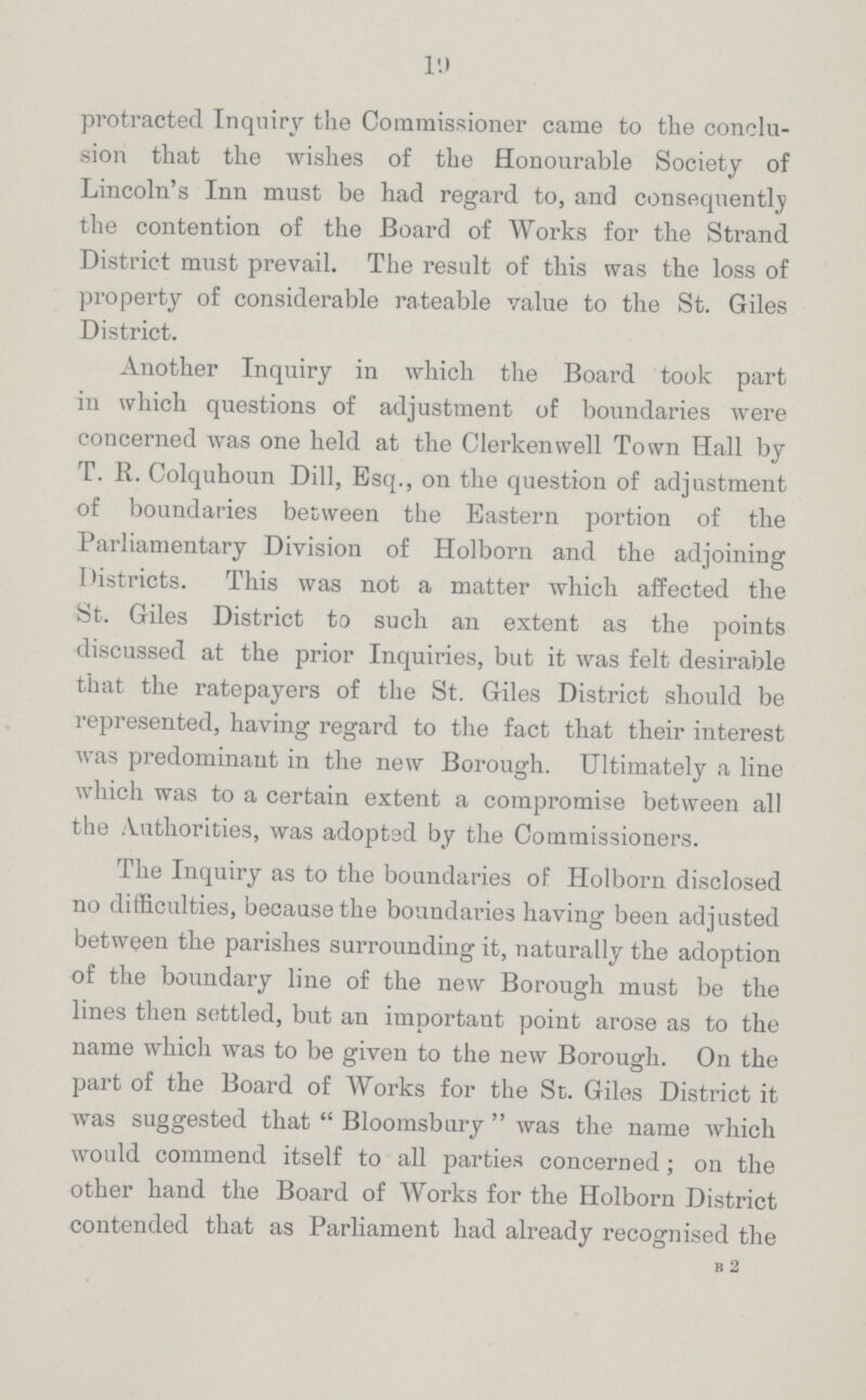 l9 protracted Inquiry the Commissioner came to the conclu sion that the wishes of the Honourable Society of Lincoln's Inn must be had regard to, and consequently the contention of the Board of Works for the Strand District must prevail. The result of this was the loss of property of considerable rateable value to the St. Giles District. Another Inquiry in which the Board took part in which questions of adjustment of boundaries were concerned was one held at the Clerkenwell Town Hall by T. R. Colquhoun Dill, Esq., on the question of adjustment of boundaries between the Eastern portion of the Parliamentary Division of Holborn and the adjoining Districts. This was not a matter which affected the St. Giles District to such an extent as the points discussed at the prior Inquiries, but it was felt desirable that the ratepayers of the St. Giles District should be represented, having regard to the fact that their interest was predominant in the new Borough. Ultimately a line which was to a certain extent a compromise between all the Authorities, was adopted by the Commissioners. The Inquiry as to the boundaries of Holborn disclosed no difficulties, because the boundaries having been adjusted between the parishes surrounding it, naturally the adoption of the boundary line of the new Borough must be the lines then settled, but an important point arose as to the name which was to be given to the new Borough. On the part of the Board of Works for the St. Giles District it was suggested that Bloomsbury was the name which would commend itself to all parties concerned; on the other hand the Board of Works for the Holborn District contended that as Parliament had already recognised the B 2