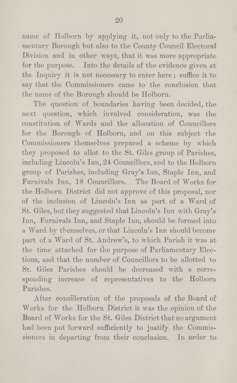 20 name of Holborn by applying it, not only to the Parlia mentary Borough but also to the County Council Electoral Division and in other ways, that it was more appropriate for the purpose. Into the details of the evidence given at the Inquiry it is not necessary to enter here; suffice it to say that the Commissioners came to the conclusion that the name of the Borough should be Holborn. The question of boundaries having been decided, the next question, which involved consideration, was the constitution of Wards and the allocation of Councillors for the Borough of Holborn, and on this subject the Commissioners themselves prepared a scheme by which they proposed to allot to the St. Giles group of Parishes, including Lincoln's Inn, 24 Councillors, and to the Holborn group of Parishes, including Cray's Inn, Staple Inn, and Furnivals Inn, 18 Councillors. The Board of Works for the Holborn District did not approve of this proposal, nor of the inclusion of Lincoln's Inn as part of a Ward of St. Giles, but they suggested that Lincoln's Inn with Gray's Inn, Furnivals Inn, and Staple Inn, should be formed into a Ward by themselves, or that Lincoln's Inn should become part of a Ward of St. Andrew's, to which Parish it was at the time attached for the purpose of Parliamentary Elec tions, and that the number of Councillors to be allotted to St. Giles Parishes should be decreased with a corre sponding increase of representatives to the Holborn Parishes. After consideration of the proposals of the Board of Works for the Holborn District it was the opinion of the Board of Works for the St. Giles District that no argument had been put forward sufficiently to justify the Commis sioners in departing from their conclusion. In order to