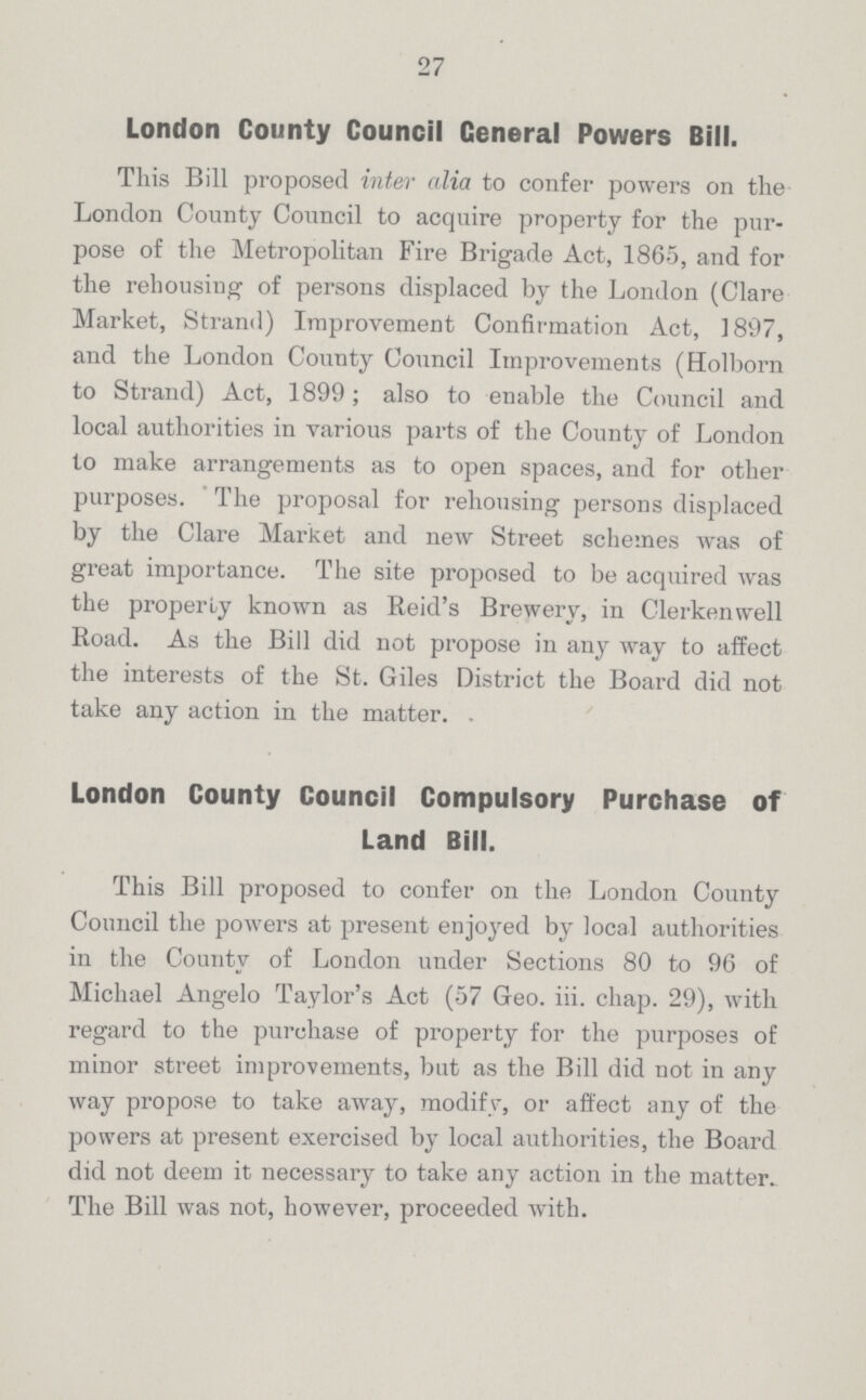 27 London County Council Ceneral Powers Bill. This Bill proposed inter alia to confer powers on the London County Council to acquire property for the pur pose of the Metropolitan Fire Brigade Act, 1865, and for the rehousing of persons displaced by the London (Clare Market, Strand) Improvement Confirmation Act, 1897, and the London County Council Improvements (Holborn to Strand) Act, 1899; also to enable the Council and local authorities in various parts of the County of London to make arrangements as to open spaces, and for other purposes. The proposal for rehousing persons displaced by the Clare Market and new Street schemes was of great importance. The site proposed to be acquired was the properly known as Reid's Brewery, in Clerkenwell Road. As the Bill did not propose in any way to affect the interests of the St. Giles District the Board did not take any action in the matter. London County Council Compulsory Purchase of Land Bill. This Bill proposed to confer on the London County Council the powers at present enjoyed by local authorities in the County of London under Sections 80 to 96 of Michael Angelo Taylor's Act (57 Geo. iii. chap. 29), with regard to the purchase of property for the purposes of minor street improvements, but as the Bill did not in any way propose to take away, modify, or affect any of the powers at present exercised by local authorities, the Board did not deem it necessary to take any action in the matter. The Bill was not, however, proceeded with.